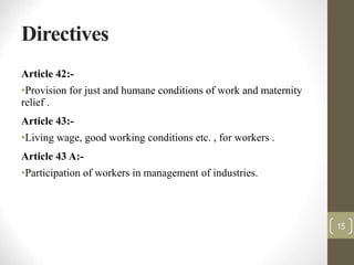Directives
Article 42:-
•Provision for just and humane conditions of work and maternity
relief .
Article 43:-
•Living wage, good working conditions etc. , for workers .
Article 43 A:-
•Participation of workers in management of industries.
15
 