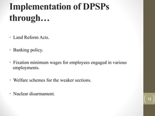 Implementation of DPSPs
through…
• Land Reform Acts.
• Banking policy.
• Fixation minimum wages for employees engaged in various
employments.
• Welfare schemes for the weaker sections.
• Nuclear disarmament.
19
 