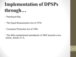 Implementation of DPSPs
through…
• Panchayati Raj.
• The Equal Remuneration Act of 1976.
• Consumer Protection Act of 1986.
• The 86th constitutional amendment of 2002 inserted a new
article, Article 21-A.
20
 