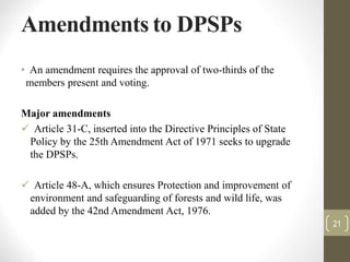 Amendments to DPSPs
• An amendment requires the approval of two-thirds of the
members present and voting.
Major amendments
 Article 31-C, inserted into the Directive Principles of State
Policy by the 25th Amendment Act of 1971 seeks to upgrade
the DPSPs.
 Article 48-A, which ensures Protection and improvement of
environment and safeguarding of forests and wild life, was
added by the 42nd Amendment Act, 1976.
21
 
