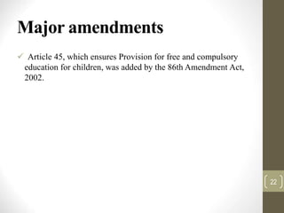 Major amendments
 Article 45, which ensures Provision for free and compulsory
education for children, was added by the 86th Amendment Act,
2002.
22
 