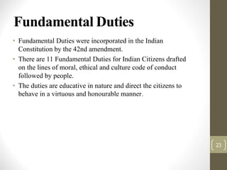 Fundamental Duties
• Fundamental Duties were incorporated in the Indian
Constitution by the 42nd amendment.
• There are 11 Fundamental Duties for Indian Citizens drafted
on the lines of moral, ethical and culture code of conduct
followed by people.
• The duties are educative in nature and direct the citizens to
behave in a virtuous and honourable manner.
23
 