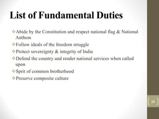 List of Fundamental Duties
Abide by the Constitution and respect national flag & National
Anthem
Follow ideals of the freedom struggle
Protect sovereignty & integrity of India
Defend the country and render national services when called
upon
Sprit of common brotherhood
Preserve composite culture
24
 