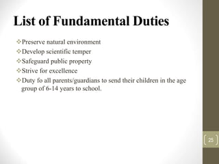 List of Fundamental Duties
Preserve natural environment
Develop scientific temper
Safeguard public property
Strive for excellence
Duty fo all parents/guardians to send their children in the age
group of 6-14 years to school.
25
 