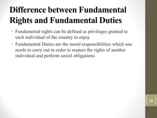 Difference between Fundamental
Rights and Fundamental Duties
• Fundamental rights can be defined as privileges granted to
each individual of the country to enjoy
• Fundamental Duties are the moral responsibilities which one
needs to carry out in order to respect the rights of another
individual and perform social obligations
26
 
