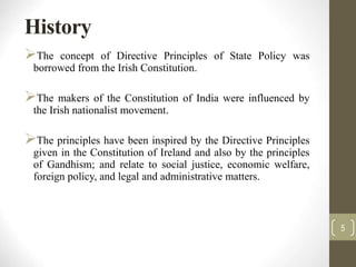 History
The concept of Directive Principles of State Policy was
borrowed from the Irish Constitution.
The makers of the Constitution of India were influenced by
the Irish nationalist movement.
The principles have been inspired by the Directive Principles
given in the Constitution of Ireland and also by the principles
of Gandhism; and relate to social justice, economic welfare,
foreign policy, and legal and administrative matters.
5
 