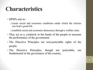 Characteristics
DPSPs aim to-
create social and economic conditions under which the citizens
can lead a good life.
establish social and economic democracy through a welfare state.
They act as a, yardstick in the hands of the people to measure
the performance of the government.
The Directive Principles are non-justiciable rights of the
people.
The Directive Principles, though not justiciable, are
fundamental in the governance of the country.
6
 