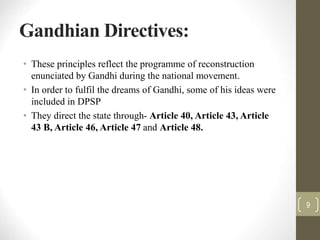Gandhian Directives:
• These principles reflect the programme of reconstruction
enunciated by Gandhi during the national movement.
• In order to fulfil the dreams of Gandhi, some of his ideas were
included in DPSP
• They direct the state through- Article 40, Article 43, Article
43 B, Article 46, Article 47 and Article 48.
9
 