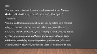 State
The term state is derived from the word status and it was Niccolo
Machiavelli who first used “state” in his work titled “price”.
Definitions:
Aristotle said that man is a social animal and by nature he is political
being, to him, to live in the state and to be a man were identical.
A state is a situation where people occupying a fixed territory, bound
together by common laws and habits and customs into one body,
politics and exercising through organized government. (Woodrow
Wilson Aristotle, Sidgwick, Garner and Laski’s Summarized to this)
 