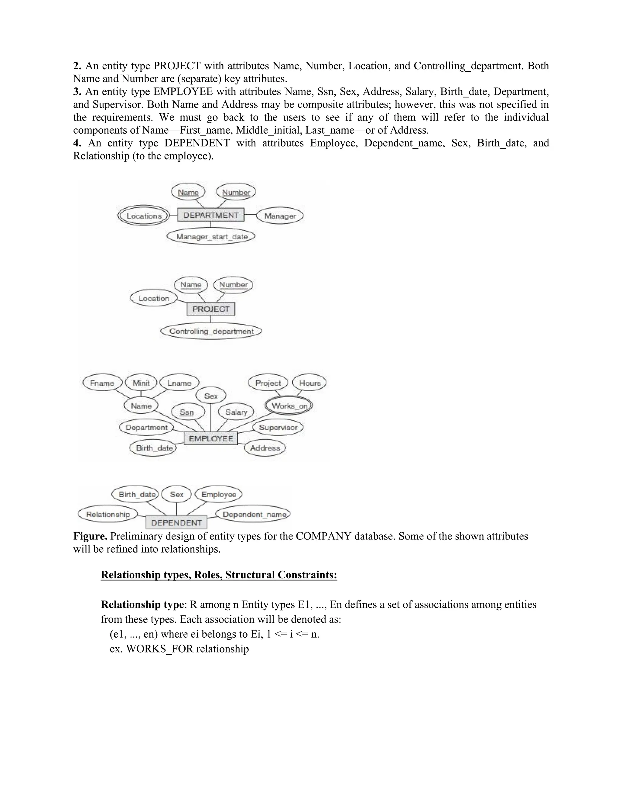2. An entity type PROJECT with attributes Name, Number, Location, and Controlling_department. Both
Name and Number are (separate) key attributes.
3. An entity type EMPLOYEE with attributes Name, Ssn, Sex, Address, Salary, Birth_date, Department,
and Supervisor. Both Name and Address may be composite attributes; however, this was not specified in
the requirements. We must go back to the users to see if any of them will refer to the individual
components of Name—First_name, Middle_initial, Last_name—or of Address.
4. An entity type DEPENDENT with attributes Employee, Dependent_name, Sex, Birth_date, and
Relationship (to the employee).
Figure. Preliminary design of entity types for the COMPANY database. Some of the shown attributes
will be refined into relationships.
Relationship types, Roles, Structural Constraints:
Relationship type: R among n Entity types E1, ..., En defines a set of associations among entities
from these types. Each association will be denoted as:
(e1, ..., en) where ei belongs to Ei, 1 <= i <= n.
ex. WORKS_FOR relationship
 