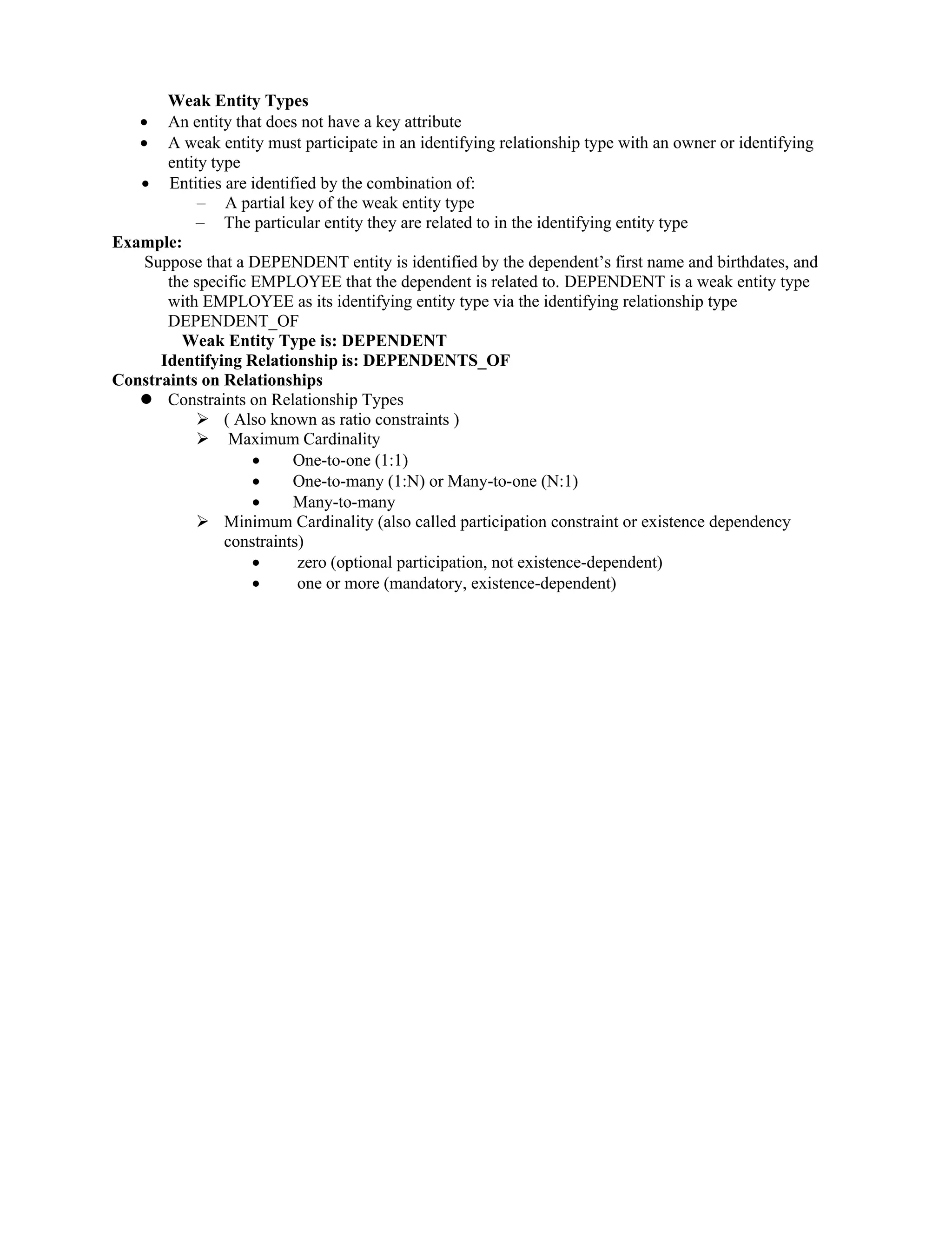 Weak Entity Types
 An entity that does not have a key attribute
 A weak entity must participate in an identifying relationship type with an owner or identifying
entity type
 Entities are identified by the combination of:
– A partial key of the weak entity type
– The particular entity they are related to in the identifying entity type
Example:
Suppose that a DEPENDENT entity is identified by the dependent’s first name and birthdates, and
the specific EMPLOYEE that the dependent is related to. DEPENDENT is a weak entity type
with EMPLOYEE as its identifying entity type via the identifying relationship type
DEPENDENT_OF
Weak Entity Type is: DEPENDENT
Identifying Relationship is: DEPENDENTS_OF
Constraints on Relationships
 Constraints on Relationship Types
 ( Also known as ratio constraints )
 Maximum Cardinality
 One-to-one (1:1)
 One-to-many (1:N) or Many-to-one (N:1)
 Many-to-many
 Minimum Cardinality (also called participation constraint or existence dependency
constraints)
 zero (optional participation, not existence-dependent)
 one or more (mandatory, existence-dependent)
 