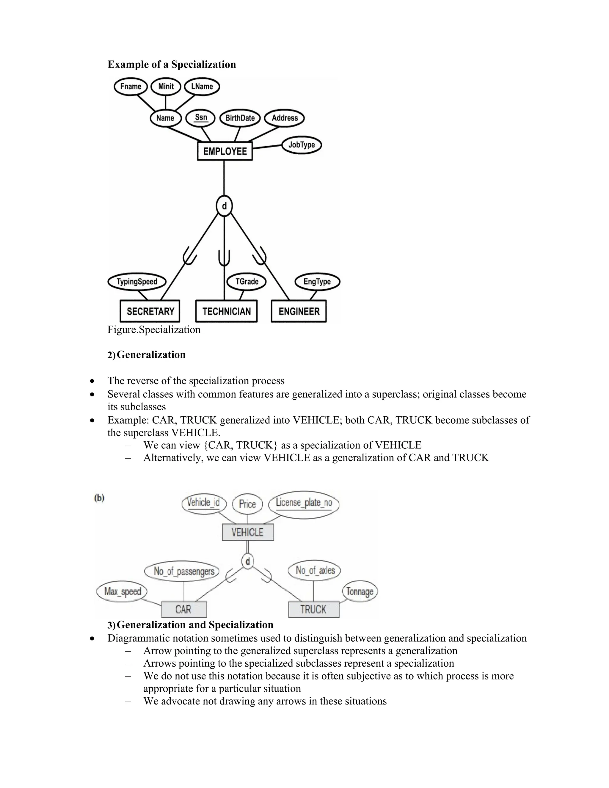 Example of a Specialization
Figure.Specialization
2)Generalization
 The reverse of the specialization process
 Several classes with common features are generalized into a superclass; original classes become
its subclasses
 Example: CAR, TRUCK generalized into VEHICLE; both CAR, TRUCK become subclasses of
the superclass VEHICLE.
– We can view {CAR, TRUCK} as a specialization of VEHICLE
– Alternatively, we can view VEHICLE as a generalization of CAR and TRUCK
3)Generalization and Specialization
 Diagrammatic notation sometimes used to distinguish between generalization and specialization
– Arrow pointing to the generalized superclass represents a generalization
– Arrows pointing to the specialized subclasses represent a specialization
– We do not use this notation because it is often subjective as to which process is more
appropriate for a particular situation
– We advocate not drawing any arrows in these situations
 