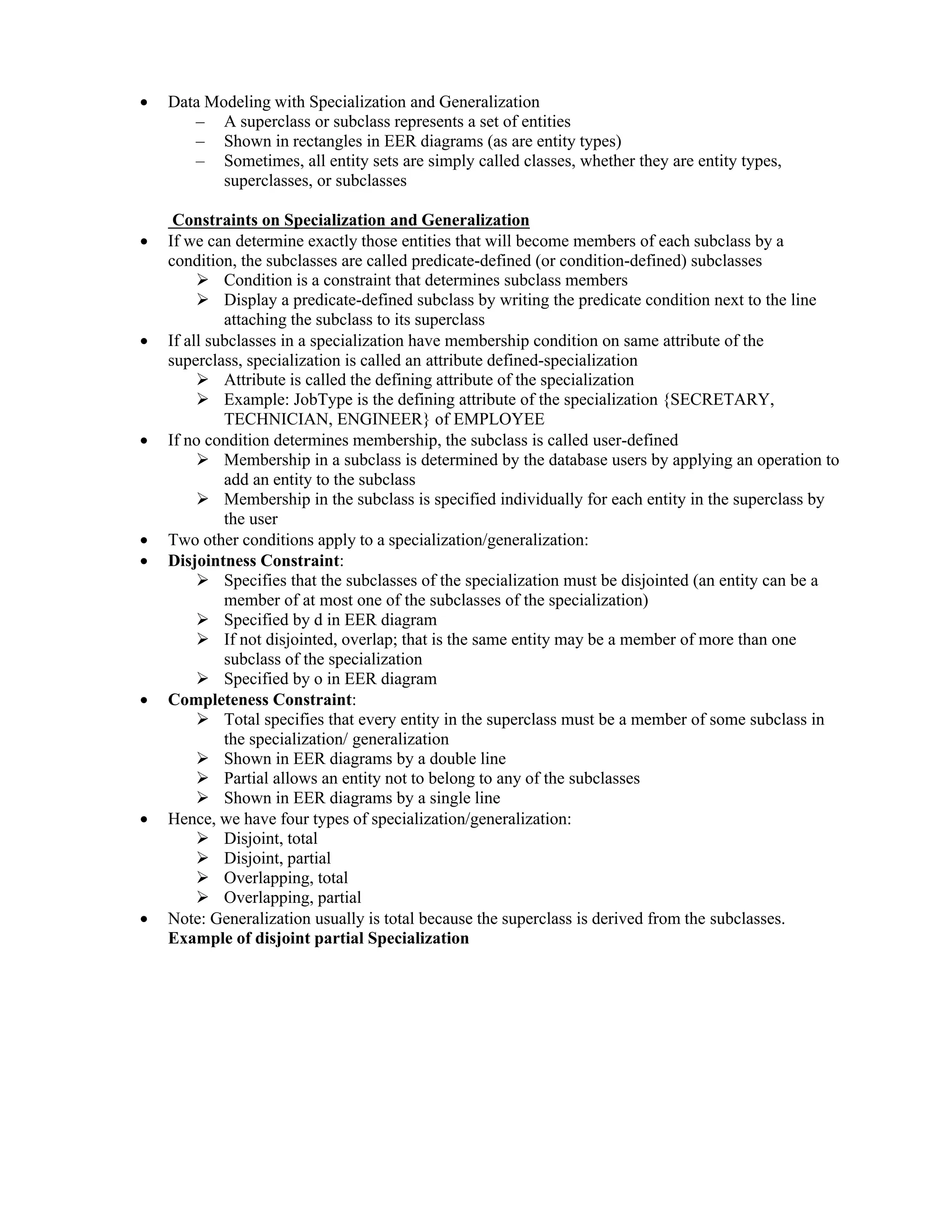  Data Modeling with Specialization and Generalization
– A superclass or subclass represents a set of entities
– Shown in rectangles in EER diagrams (as are entity types)
– Sometimes, all entity sets are simply called classes, whether they are entity types,
superclasses, or subclasses
Constraints on Specialization and Generalization
 If we can determine exactly those entities that will become members of each subclass by a
condition, the subclasses are called predicate-defined (or condition-defined) subclasses
 Condition is a constraint that determines subclass members
 Display a predicate-defined subclass by writing the predicate condition next to the line
attaching the subclass to its superclass
 If all subclasses in a specialization have membership condition on same attribute of the
superclass, specialization is called an attribute defined-specialization
 Attribute is called the defining attribute of the specialization
 Example: JobType is the defining attribute of the specialization {SECRETARY,
TECHNICIAN, ENGINEER} of EMPLOYEE
 If no condition determines membership, the subclass is called user-defined
 Membership in a subclass is determined by the database users by applying an operation to
add an entity to the subclass
 Membership in the subclass is specified individually for each entity in the superclass by
the user
 Two other conditions apply to a specialization/generalization:
 Disjointness Constraint:
 Specifies that the subclasses of the specialization must be disjointed (an entity can be a
member of at most one of the subclasses of the specialization)
 Specified by d in EER diagram
 If not disjointed, overlap; that is the same entity may be a member of more than one
subclass of the specialization
 Specified by o in EER diagram
 Completeness Constraint:
 Total specifies that every entity in the superclass must be a member of some subclass in
the specialization/ generalization
 Shown in EER diagrams by a double line
 Partial allows an entity not to belong to any of the subclasses
 Shown in EER diagrams by a single line
 Hence, we have four types of specialization/generalization:
 Disjoint, total
 Disjoint, partial
 Overlapping, total
 Overlapping, partial
 Note: Generalization usually is total because the superclass is derived from the subclasses.
Example of disjoint partial Specialization
 