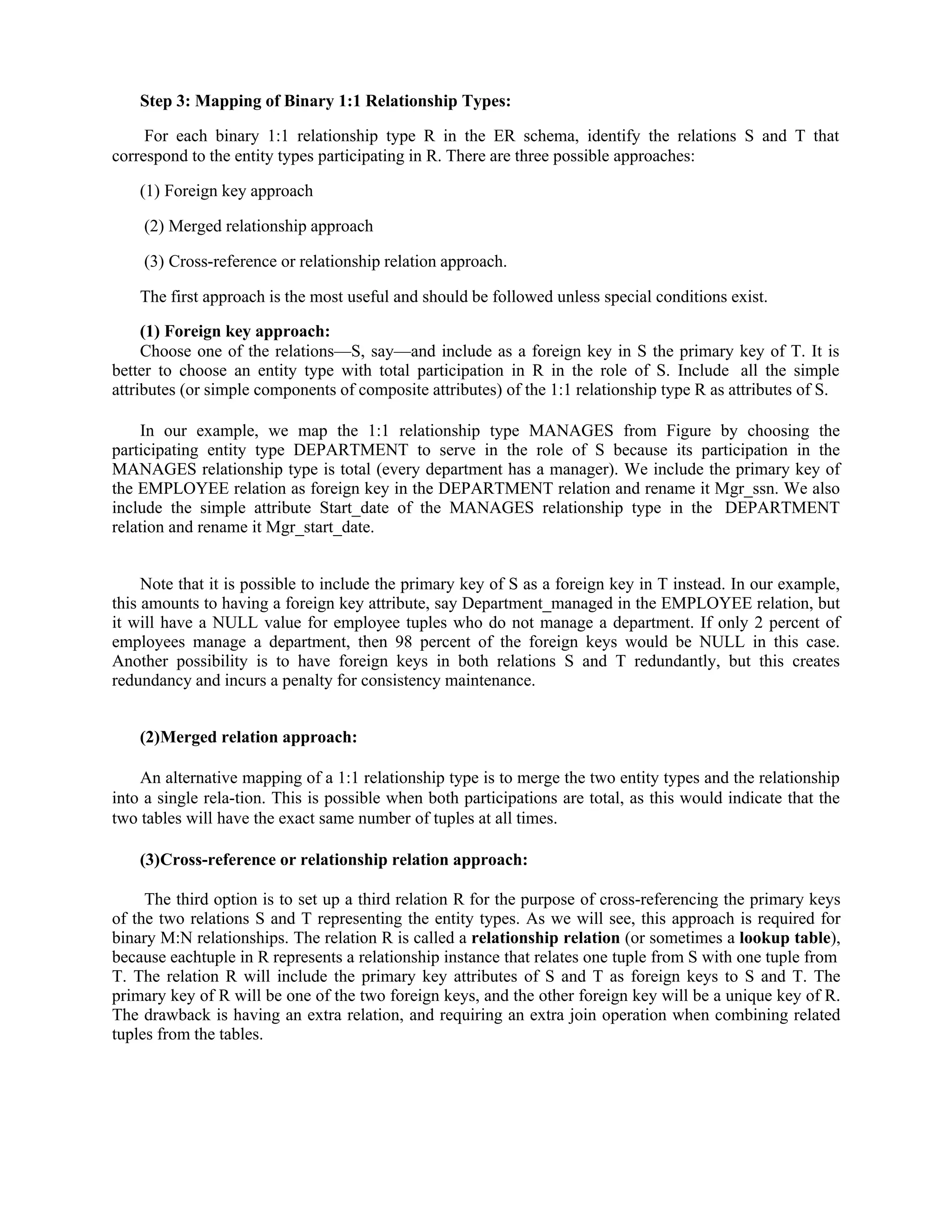 Step 3: Mapping of Binary 1:1 Relationship Types:
For each binary 1:1 relationship type R in the ER schema, identify the relations S and T that
correspond to the entity types participating in R. There are three possible approaches:
(1) Foreign key approach
(2) Merged relationship approach
(3) Cross-reference or relationship relation approach.
The first approach is the most useful and should be followed unless special conditions exist.
(1) Foreign key approach:
Choose one of the relations—S, say—and include as a foreign key in S the primary key of T. It is
better to choose an entity type with total participation in R in the role of S. Include all the simple
attributes (or simple components of composite attributes) of the 1:1 relationship type R as attributes of S.
In our example, we map the 1:1 relationship type MANAGES from Figure by choosing the
participating entity type DEPARTMENT to serve in the role of S because its participation in the
MANAGES relationship type is total (every department has a manager). We include the primary key of
the EMPLOYEE relation as foreign key in the DEPARTMENT relation and rename it Mgr_ssn. We also
include the simple attribute Start_date of the MANAGES relationship type in the DEPARTMENT
relation and rename it Mgr_start_date.
Note that it is possible to include the primary key of S as a foreign key in T instead. In our example,
this amounts to having a foreign key attribute, say Department_managed in the EMPLOYEE relation, but
it will have a NULL value for employee tuples who do not manage a department. If only 2 percent of
employees manage a department, then 98 percent of the foreign keys would be NULL in this case.
Another possibility is to have foreign keys in both relations S and T redundantly, but this creates
redundancy and incurs a penalty for consistency maintenance.
(2)Merged relation approach:
An alternative mapping of a 1:1 relationship type is to merge the two entity types and the relationship
into a single rela-tion. This is possible when both participations are total, as this would indicate that the
two tables will have the exact same number of tuples at all times.
(3)Cross-reference or relationship relation approach:
The third option is to set up a third relation R for the purpose of cross-referencing the primary keys
of the two relations S and T representing the entity types. As we will see, this approach is required for
binary M:N relationships. The relation R is called a relationship relation (or sometimes a lookup table),
because eachtuple in R represents a relationship instance that relates one tuple from S with one tuple from
T. The relation R will include the primary key attributes of S and T as foreign keys to S and T. The
primary key of R will be one of the two foreign keys, and the other foreign key will be a unique key of R.
The drawback is having an extra relation, and requiring an extra join operation when combining related
tuples from the tables.
 