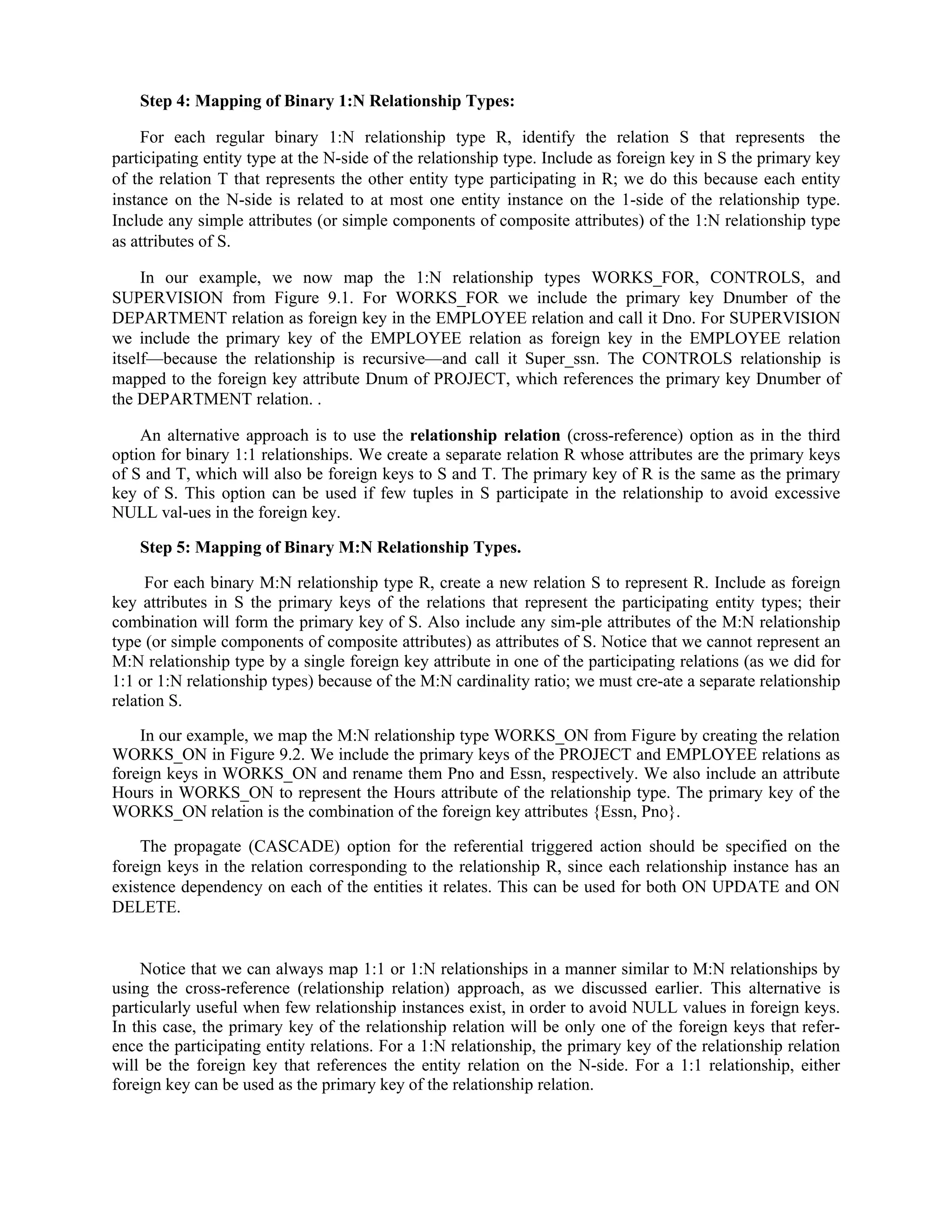 Step 4: Mapping of Binary 1:N Relationship Types:
For each regular binary 1:N relationship type R, identify the relation S that represents the
participating entity type at the N-side of the relationship type. Include as foreign key in S the primary key
of the relation T that represents the other entity type participating in R; we do this because each entity
instance on the N-side is related to at most one entity instance on the 1-side of the relationship type.
Include any simple attributes (or simple components of composite attributes) of the 1:N relationship type
as attributes of S.
In our example, we now map the 1:N relationship types WORKS_FOR, CONTROLS, and
SUPERVISION from Figure 9.1. For WORKS_FOR we include the primary key Dnumber of the
DEPARTMENT relation as foreign key in the EMPLOYEE relation and call it Dno. For SUPERVISION
we include the primary key of the EMPLOYEE relation as foreign key in the EMPLOYEE relation
itself—because the relationship is recursive—and call it Super_ssn. The CONTROLS relationship is
mapped to the foreign key attribute Dnum of PROJECT, which references the primary key Dnumber of
the DEPARTMENT relation. .
An alternative approach is to use the relationship relation (cross-reference) option as in the third
option for binary 1:1 relationships. We create a separate relation R whose attributes are the primary keys
of S and T, which will also be foreign keys to S and T. The primary key of R is the same as the primary
key of S. This option can be used if few tuples in S participate in the relationship to avoid excessive
NULL val-ues in the foreign key.
Step 5: Mapping of Binary M:N Relationship Types.
For each binary M:N relationship type R, create a new relation S to represent R. Include as foreign
key attributes in S the primary keys of the relations that represent the participating entity types; their
combination will form the primary key of S. Also include any sim-ple attributes of the M:N relationship
type (or simple components of composite attributes) as attributes of S. Notice that we cannot represent an
M:N relationship type by a single foreign key attribute in one of the participating relations (as we did for
1:1 or 1:N relationship types) because of the M:N cardinality ratio; we must cre-ate a separate relationship
relation S.
In our example, we map the M:N relationship type WORKS_ON from Figure by creating the relation
WORKS_ON in Figure 9.2. We include the primary keys of the PROJECT and EMPLOYEE relations as
foreign keys in WORKS_ON and rename them Pno and Essn, respectively. We also include an attribute
Hours in WORKS_ON to represent the Hours attribute of the relationship type. The primary key of the
WORKS_ON relation is the combination of the foreign key attributes {Essn, Pno}.
The propagate (CASCADE) option for the referential triggered action should be specified on the
foreign keys in the relation corresponding to the relationship R, since each relationship instance has an
existence dependency on each of the entities it relates. This can be used for both ON UPDATE and ON
DELETE.
Notice that we can always map 1:1 or 1:N relationships in a manner similar to M:N relationships by
using the cross-reference (relationship relation) approach, as we discussed earlier. This alternative is
particularly useful when few relationship instances exist, in order to avoid NULL values in foreign keys.
In this case, the primary key of the relationship relation will be only one of the foreign keys that refer-
ence the participating entity relations. For a 1:N relationship, the primary key of the relationship relation
will be the foreign key that references the entity relation on the N-side. For a 1:1 relationship, either
foreign key can be used as the primary key of the relationship relation.
 
