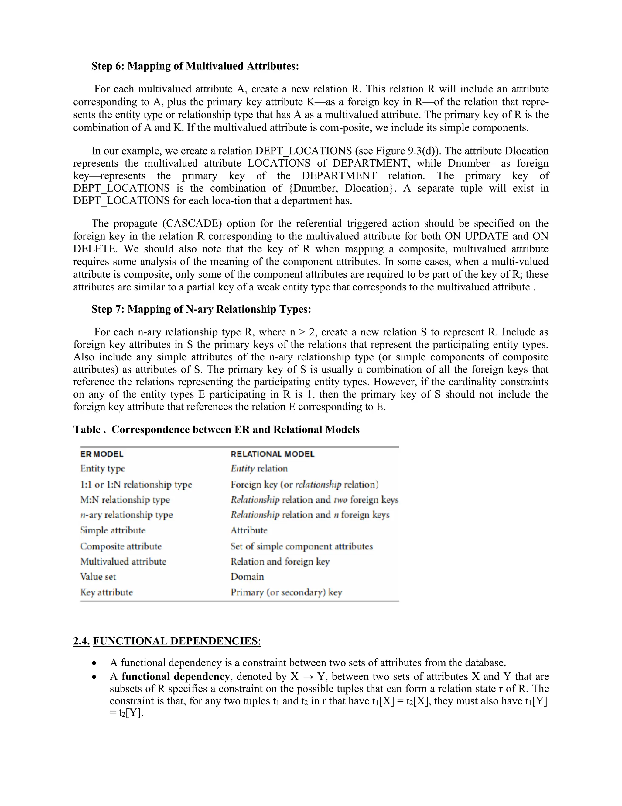 Step 6: Mapping of Multivalued Attributes:
For each multivalued attribute A, create a new relation R. This relation R will include an attribute
corresponding to A, plus the primary key attribute K—as a foreign key in R—of the relation that repre-
sents the entity type or relationship type that has A as a multivalued attribute. The primary key of R is the
combination of A and K. If the multivalued attribute is com-posite, we include its simple components.
In our example, we create a relation DEPT_LOCATIONS (see Figure 9.3(d)). The attribute Dlocation
represents the multivalued attribute LOCATIONS of DEPARTMENT, while Dnumber—as foreign
key—represents the primary key of the DEPARTMENT relation. The primary key of
DEPT_LOCATIONS is the combination of {Dnumber, Dlocation}. A separate tuple will exist in
DEPT_LOCATIONS for each loca-tion that a department has.
The propagate (CASCADE) option for the referential triggered action should be specified on the
foreign key in the relation R corresponding to the multivalued attribute for both ON UPDATE and ON
DELETE. We should also note that the key of R when mapping a composite, multivalued attribute
requires some analysis of the meaning of the component attributes. In some cases, when a multi-valued
attribute is composite, only some of the component attributes are required to be part of the key of R; these
attributes are similar to a partial key of a weak entity type that corresponds to the multivalued attribute .
Step 7: Mapping of N-ary Relationship Types:
For each n-ary relationship type R, where n > 2, create a new relation S to represent R. Include as
foreign key attributes in S the primary keys of the relations that represent the participating entity types.
Also include any simple attributes of the n-ary relationship type (or simple components of composite
attributes) as attributes of S. The primary key of S is usually a combination of all the foreign keys that
reference the relations representing the participating entity types. However, if the cardinality constraints
on any of the entity types E participating in R is 1, then the primary key of S should not include the
foreign key attribute that references the relation E corresponding to E.
Table . Correspondence between ER and Relational Models
2.4. FUNCTIONAL DEPENDENCIES:
 A functional dependency is a constraint between two sets of attributes from the database.
 A functional dependency, denoted by X → Y, between two sets of attributes X and Y that are
subsets of R specifies a constraint on the possible tuples that can form a relation state r of R. The
constraint is that, for any two tuples t1 and t2 in r that have t1[X] = t2[X], they must also have t1[Y]
= t2[Y].
 