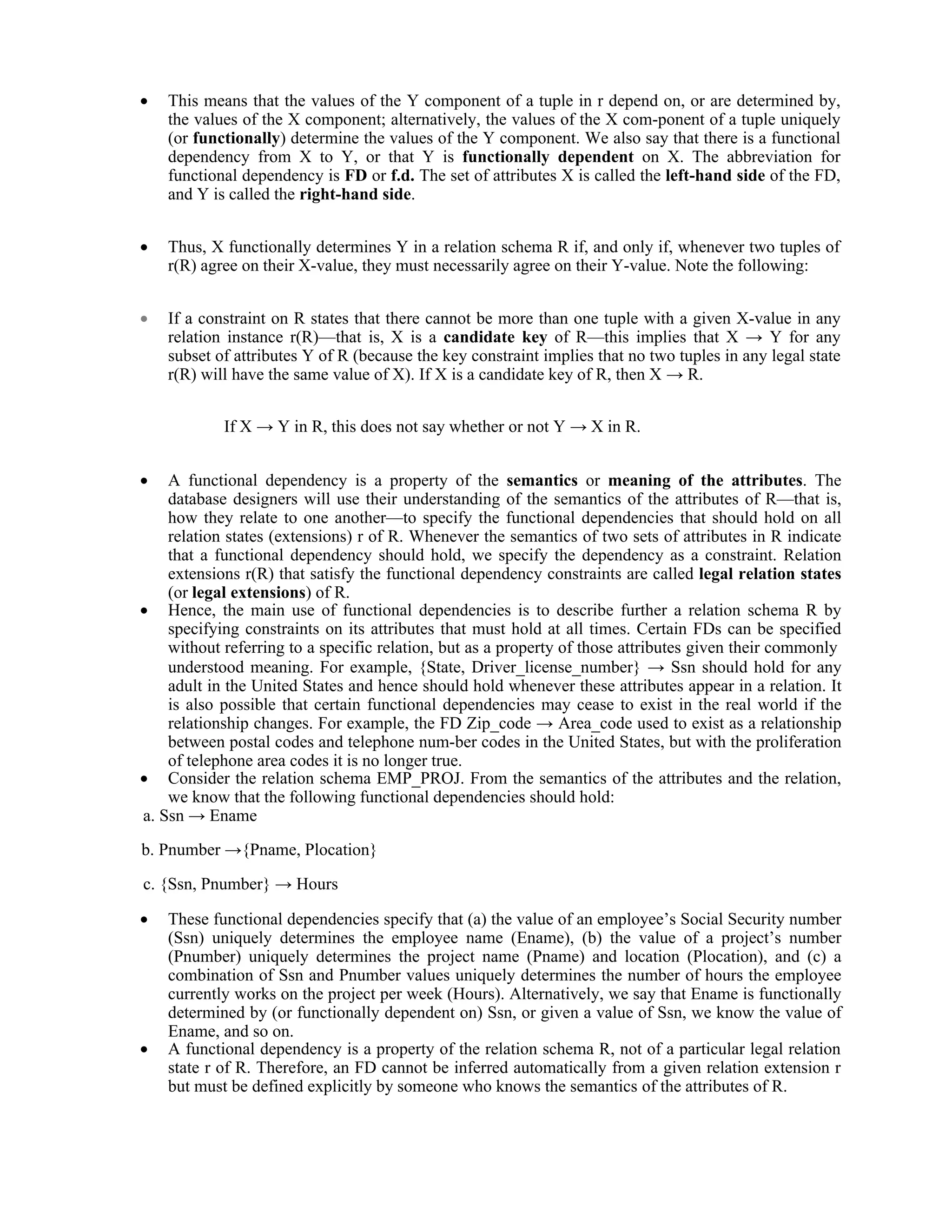  This means that the values of the Y component of a tuple in r depend on, or are determined by,
the values of the X component; alternatively, the values of the X com-ponent of a tuple uniquely
(or functionally) determine the values of the Y component. We also say that there is a functional
dependency from X to Y, or that Y is functionally dependent on X. The abbreviation for
functional dependency is FD or f.d. The set of attributes X is called the left-hand side of the FD,
and Y is called the right-hand side.
 Thus, X functionally determines Y in a relation schema R if, and only if, whenever two tuples of
r(R) agree on their X-value, they must necessarily agree on their Y-value. Note the following:
 If a constraint on R states that there cannot be more than one tuple with a given X-value in any
relation instance r(R)—that is, X is a candidate key of R—this implies that X → Y for any
subset of attributes Y of R (because the key constraint implies that no two tuples in any legal state
r(R) will have the same value of X). If X is a candidate key of R, then X → R.
If X → Y in R, this does not say whether or not Y → X in R.
 A functional dependency is a property of the semantics or meaning of the attributes. The
database designers will use their understanding of the semantics of the attributes of R—that is,
how they relate to one another—to specify the functional dependencies that should hold on all
relation states (extensions) r of R. Whenever the semantics of two sets of attributes in R indicate
that a functional dependency should hold, we specify the dependency as a constraint. Relation
extensions r(R) that satisfy the functional dependency constraints are called legal relation states
(or legal extensions) of R.
 Hence, the main use of functional dependencies is to describe further a relation schema R by
specifying constraints on its attributes that must hold at all times. Certain FDs can be specified
without referring to a specific relation, but as a property of those attributes given their commonly
understood meaning. For example, {State, Driver_license_number} → Ssn should hold for any
adult in the United States and hence should hold whenever these attributes appear in a relation. It
is also possible that certain functional dependencies may cease to exist in the real world if the
relationship changes. For example, the FD Zip_code → Area_code used to exist as a relationship
between postal codes and telephone num-ber codes in the United States, but with the proliferation
of telephone area codes it is no longer true.
 Consider the relation schema EMP_PROJ. From the semantics of the attributes and the relation,
we know that the following functional dependencies should hold:
a. Ssn → Ename
b. Pnumber →{Pname, Plocation}
c. {Ssn, Pnumber} → Hours
 These functional dependencies specify that (a) the value of an employee’s Social Security number
(Ssn) uniquely determines the employee name (Ename), (b) the value of a project’s number
(Pnumber) uniquely determines the project name (Pname) and location (Plocation), and (c) a
combination of Ssn and Pnumber values uniquely determines the number of hours the employee
currently works on the project per week (Hours). Alternatively, we say that Ename is functionally
determined by (or functionally dependent on) Ssn, or given a value of Ssn, we know the value of
Ename, and so on.
 A functional dependency is a property of the relation schema R, not of a particular legal relation
state r of R. Therefore, an FD cannot be inferred automatically from a given relation extension r
but must be defined explicitly by someone who knows the semantics of the attributes of R.
 
