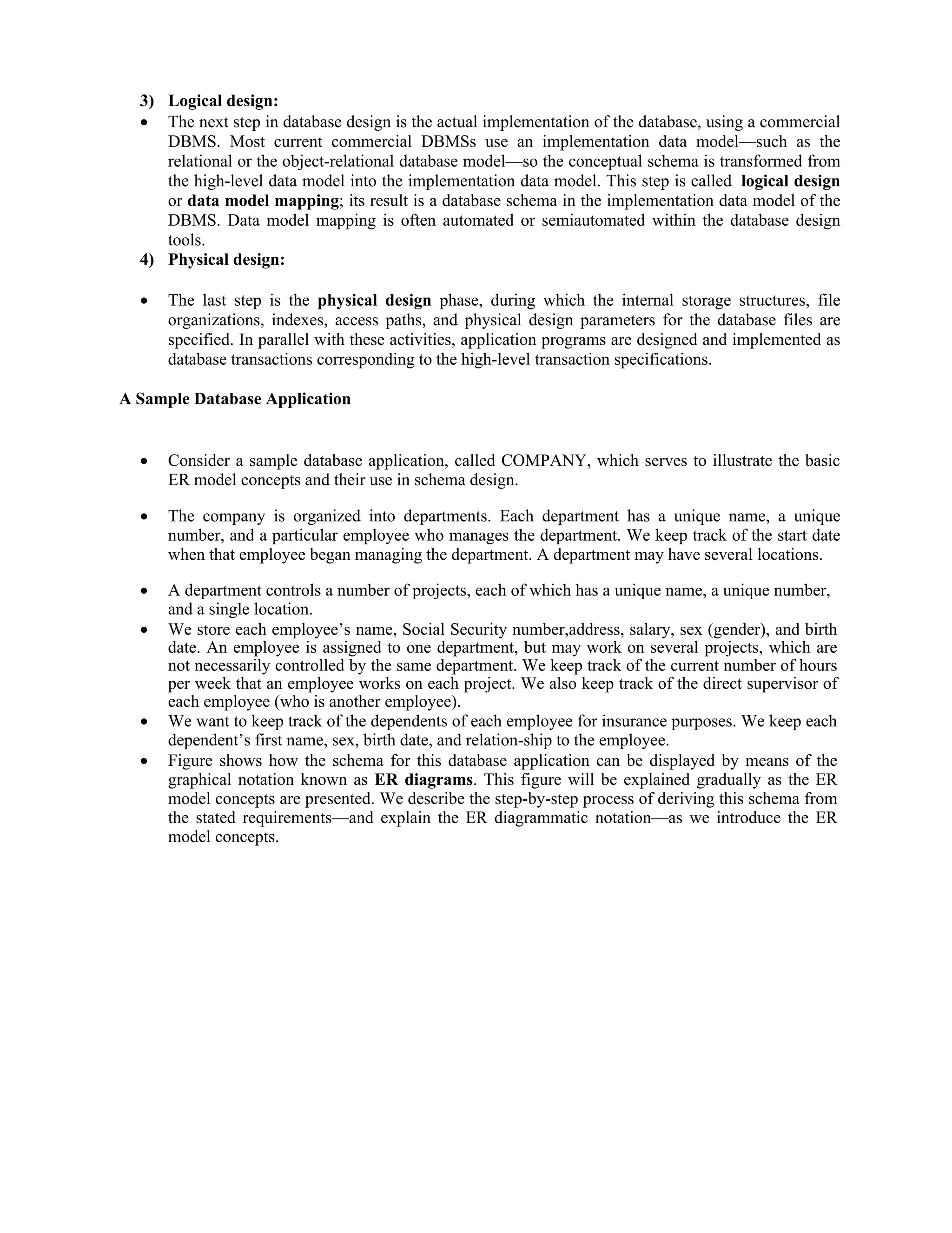 3) Logical design:
 The next step in database design is the actual implementation of the database, using a commercial
DBMS. Most current commercial DBMSs use an implementation data model—such as the
relational or the object-relational database model—so the conceptual schema is transformed from
the high-level data model into the implementation data model. This step is called logical design
or data model mapping; its result is a database schema in the implementation data model of the
DBMS. Data model mapping is often automated or semiautomated within the database design
tools.
4) Physical design:
 The last step is the physical design phase, during which the internal storage structures, file
organizations, indexes, access paths, and physical design parameters for the database files are
specified. In parallel with these activities, application programs are designed and implemented as
database transactions corresponding to the high-level transaction specifications.
A Sample Database Application
 Consider a sample database application, called COMPANY, which serves to illustrate the basic
ER model concepts and their use in schema design.
 The company is organized into departments. Each department has a unique name, a unique
number, and a particular employee who manages the department. We keep track of the start date
when that employee began managing the department. A department may have several locations.
 A department controls a number of projects, each of which has a unique name, a unique number,
and a single location.
 We store each employee’s name, Social Security number,address, salary, sex (gender), and birth
date. An employee is assigned to one department, but may work on several projects, which are
not necessarily controlled by the same department. We keep track of the current number of hours
per week that an employee works on each project. We also keep track of the direct supervisor of
each employee (who is another employee).
 We want to keep track of the dependents of each employee for insurance purposes. We keep each
dependent’s first name, sex, birth date, and relation-ship to the employee.
 Figure shows how the schema for this database application can be displayed by means of the
graphical notation known as ER diagrams. This figure will be explained gradually as the ER
model concepts are presented. We describe the step-by-step process of deriving this schema from
the stated requirements—and explain the ER diagrammatic notation—as we introduce the ER
model concepts.
 