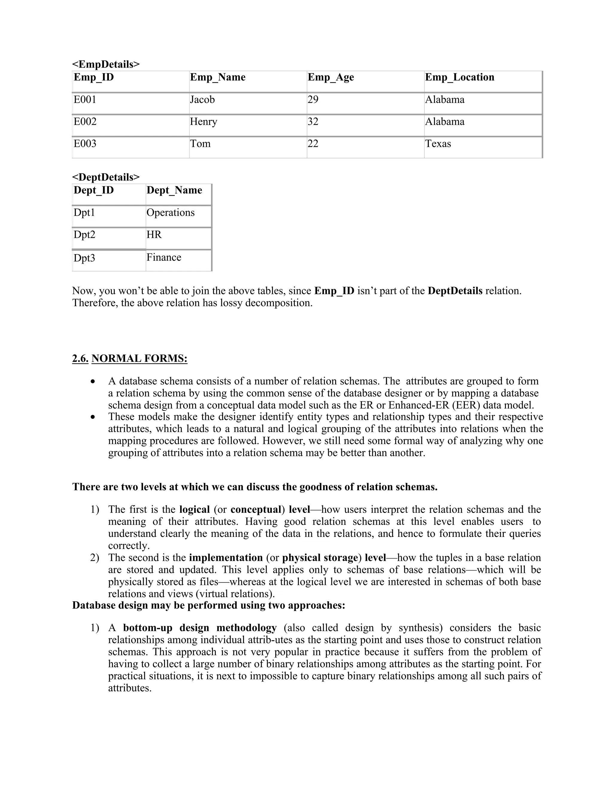 <EmpDetails>
Emp_ID Emp_Name Emp_Age Emp_Location
E001 Jacob 29 Alabama
E002 Henry 32 Alabama
E003 Tom 22 Texas
<DeptDetails>
Dept_ID Dept_Name
Dpt1 Operations
Dpt2 HR
Dpt3 Finance
Now, you won’t be able to join the above tables, since Emp_ID isn’t part of the DeptDetails relation.
Therefore, the above relation has lossy decomposition.
2.6. NORMAL FORMS:
 A database schema consists of a number of relation schemas. The attributes are grouped to form
a relation schema by using the common sense of the database designer or by mapping a database
schema design from a conceptual data model such as the ER or Enhanced-ER (EER) data model.
 These models make the designer identify entity types and relationship types and their respective
attributes, which leads to a natural and logical grouping of the attributes into relations when the
mapping procedures are followed. However, we still need some formal way of analyzing why one
grouping of attributes into a relation schema may be better than another.
There are two levels at which we can discuss the goodness of relation schemas.
1) The first is the logical (or conceptual) level—how users interpret the relation schemas and the
meaning of their attributes. Having good relation schemas at this level enables users to
understand clearly the meaning of the data in the relations, and hence to formulate their queries
correctly.
2) The second is the implementation (or physical storage) level—how the tuples in a base relation
are stored and updated. This level applies only to schemas of base relations—which will be
physically stored as files—whereas at the logical level we are interested in schemas of both base
relations and views (virtual relations).
Database design may be performed using two approaches:
1) A bottom-up design methodology (also called design by synthesis) considers the basic
relationships among individual attrib-utes as the starting point and uses those to construct relation
schemas. This approach is not very popular in practice because it suffers from the problem of
having to collect a large number of binary relationships among attributes as the starting point. For
practical situations, it is next to impossible to capture binary relationships among all such pairs of
attributes.
 