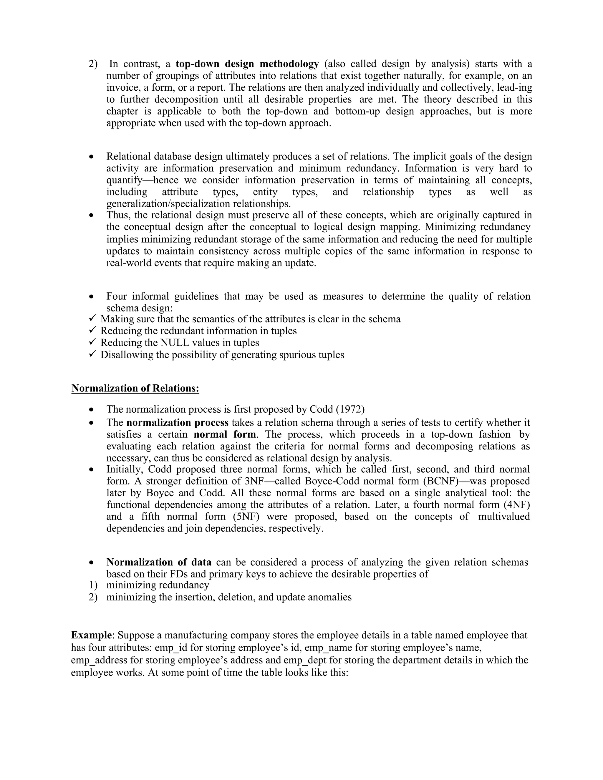 2) In contrast, a top-down design methodology (also called design by analysis) starts with a
number of groupings of attributes into relations that exist together naturally, for example, on an
invoice, a form, or a report. The relations are then analyzed individually and collectively, lead-ing
to further decomposition until all desirable properties are met. The theory described in this
chapter is applicable to both the top-down and bottom-up design approaches, but is more
appropriate when used with the top-down approach.
 Relational database design ultimately produces a set of relations. The implicit goals of the design
activity are information preservation and minimum redundancy. Information is very hard to
quantify—hence we consider information preservation in terms of maintaining all concepts,
including attribute types, entity types, and relationship types as well as
generalization/specialization relationships.
 Thus, the relational design must preserve all of these concepts, which are originally captured in
the conceptual design after the conceptual to logical design mapping. Minimizing redundancy
implies minimizing redundant storage of the same information and reducing the need for multiple
updates to maintain consistency across multiple copies of the same information in response to
real-world events that require making an update.
 Four informal guidelines that may be used as measures to determine the quality of relation
schema design:
 Making sure that the semantics of the attributes is clear in the schema
 Reducing the redundant information in tuples
 Reducing the NULL values in tuples
 Disallowing the possibility of generating spurious tuples
Normalization of Relations:
 The normalization process is first proposed by Codd (1972)
 The normalization process takes a relation schema through a series of tests to certify whether it
satisfies a certain normal form. The process, which proceeds in a top-down fashion by
evaluating each relation against the criteria for normal forms and decomposing relations as
necessary, can thus be considered as relational design by analysis.
 Initially, Codd proposed three normal forms, which he called first, second, and third normal
form. A stronger definition of 3NF—called Boyce-Codd normal form (BCNF)—was proposed
later by Boyce and Codd. All these normal forms are based on a single analytical tool: the
functional dependencies among the attributes of a relation. Later, a fourth normal form (4NF)
and a fifth normal form (5NF) were proposed, based on the concepts of multivalued
dependencies and join dependencies, respectively.
 Normalization of data can be considered a process of analyzing the given relation schemas
based on their FDs and primary keys to achieve the desirable properties of
1) minimizing redundancy
2) minimizing the insertion, deletion, and update anomalies
Example: Suppose a manufacturing company stores the employee details in a table named employee that
has four attributes: emp_id for storing employee’s id, emp_name for storing employee’s name,
emp_address for storing employee’s address and emp_dept for storing the department details in which the
employee works. At some point of time the table looks like this:
 