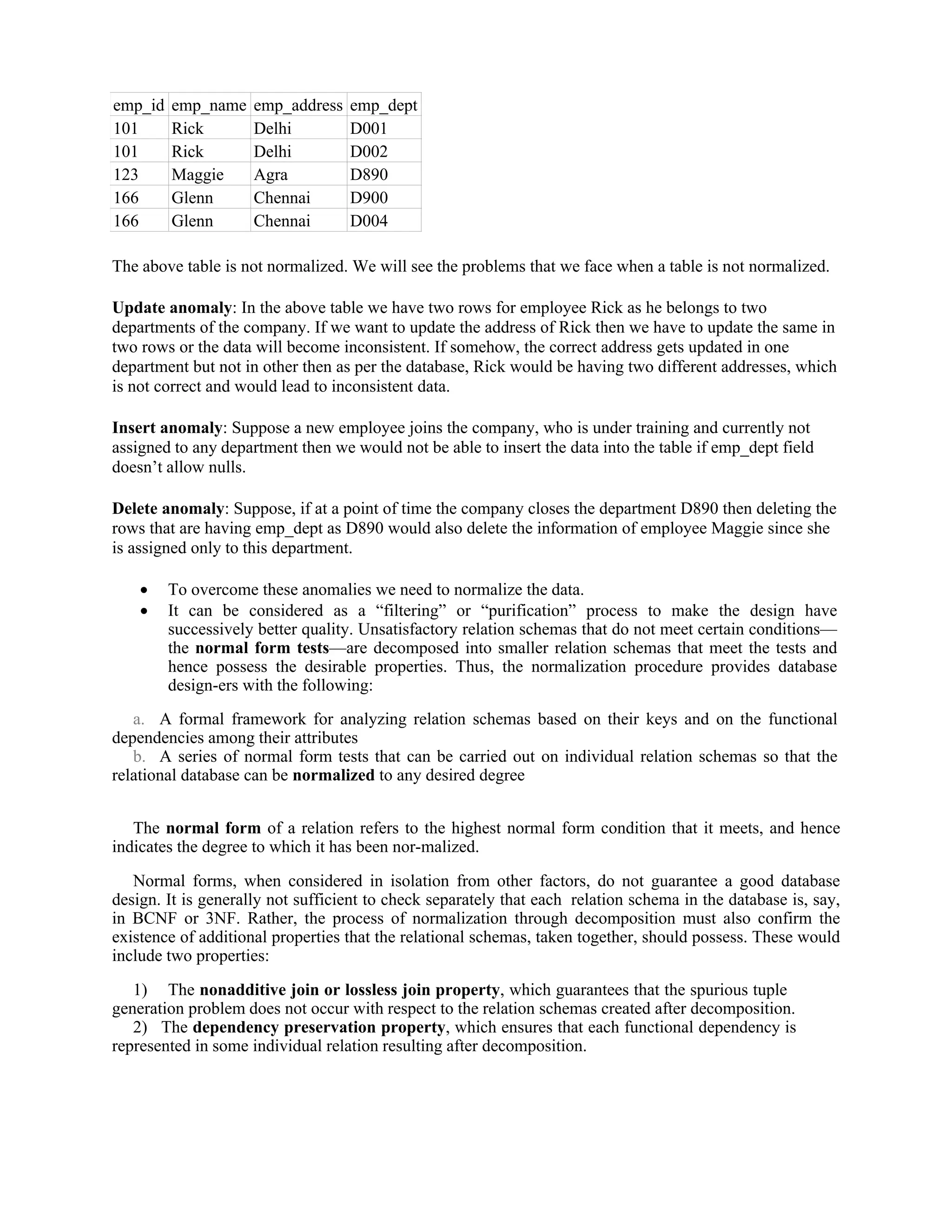 emp_id emp_name emp_address emp_dept
101 Rick Delhi D001
101 Rick Delhi D002
123 Maggie Agra D890
166 Glenn Chennai D900
166 Glenn Chennai D004
The above table is not normalized. We will see the problems that we face when a table is not normalized.
Update anomaly: In the above table we have two rows for employee Rick as he belongs to two
departments of the company. If we want to update the address of Rick then we have to update the same in
two rows or the data will become inconsistent. If somehow, the correct address gets updated in one
department but not in other then as per the database, Rick would be having two different addresses, which
is not correct and would lead to inconsistent data.
Insert anomaly: Suppose a new employee joins the company, who is under training and currently not
assigned to any department then we would not be able to insert the data into the table if emp_dept field
doesn’t allow nulls.
Delete anomaly: Suppose, if at a point of time the company closes the department D890 then deleting the
rows that are having emp_dept as D890 would also delete the information of employee Maggie since she
is assigned only to this department.
 To overcome these anomalies we need to normalize the data.
 It can be considered as a “filtering” or “purification” process to make the design have
successively better quality. Unsatisfactory relation schemas that do not meet certain conditions—
the normal form tests—are decomposed into smaller relation schemas that meet the tests and
hence possess the desirable properties. Thus, the normalization procedure provides database
design-ers with the following:
a. A formal framework for analyzing relation schemas based on their keys and on the functional
dependencies among their attributes
b. A series of normal form tests that can be carried out on individual relation schemas so that the
relational database can be normalized to any desired degree
The normal form of a relation refers to the highest normal form condition that it meets, and hence
indicates the degree to which it has been nor-malized.
Normal forms, when considered in isolation from other factors, do not guarantee a good database
design. It is generally not sufficient to check separately that each relation schema in the database is, say,
in BCNF or 3NF. Rather, the process of normalization through decomposition must also confirm the
existence of additional properties that the relational schemas, taken together, should possess. These would
include two properties:
1) The nonadditive join or lossless join property, which guarantees that the spurious tuple
generation problem does not occur with respect to the relation schemas created after decomposition.
2) The dependency preservation property, which ensures that each functional dependency is
represented in some individual relation resulting after decomposition.
 