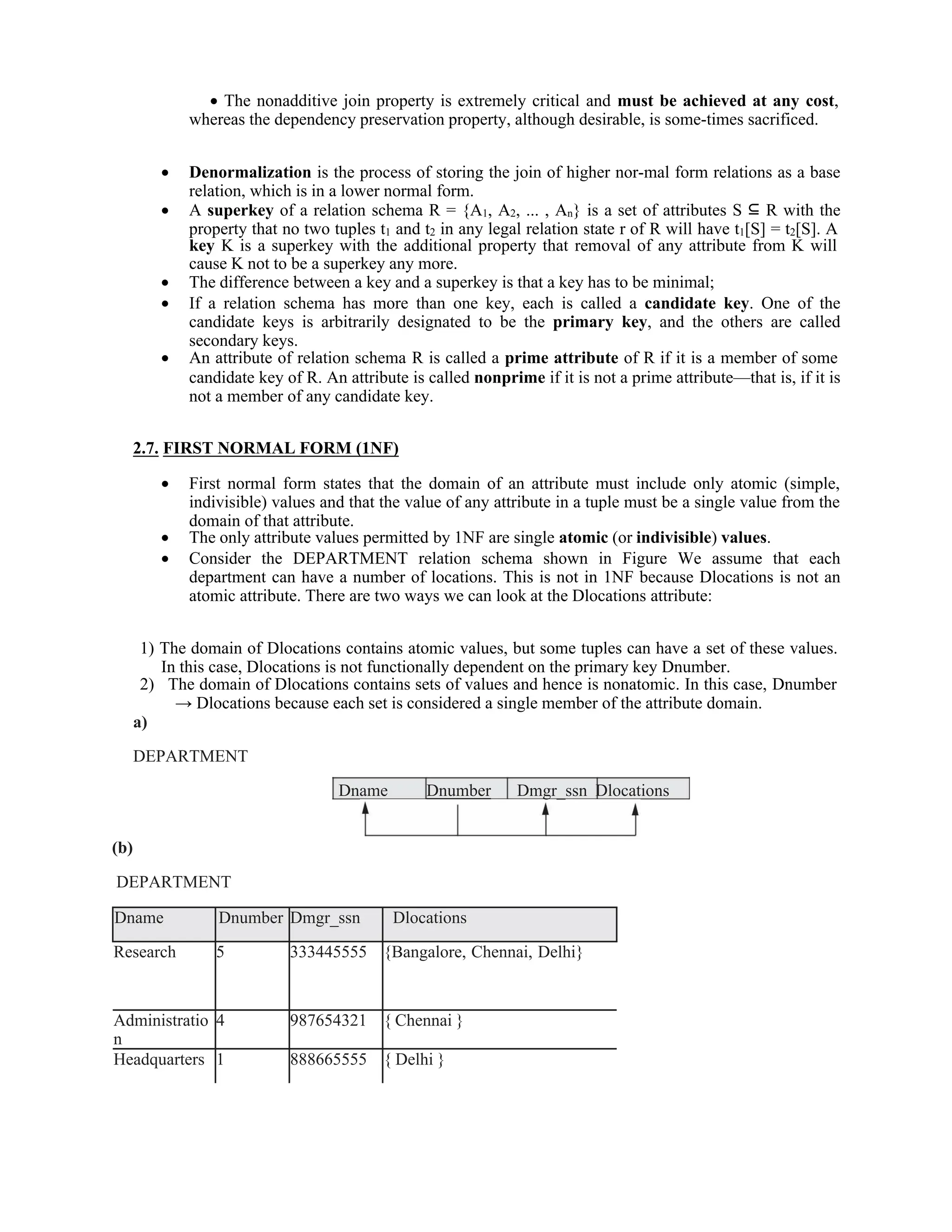 Dname Dnumber Dmgr_ssn Dlocations
 The nonadditive join property is extremely critical and must be achieved at any cost,
whereas the dependency preservation property, although desirable, is some-times sacrificed.
 Denormalization is the process of storing the join of higher nor-mal form relations as a base
relation, which is in a lower normal form.
 A superkey of a relation schema R = {A1, A2, ... , An} is a set of attributes S ⊆ R with the
property that no two tuples t1 and t2 in any legal relation state r of R will have t1[S] = t2[S]. A
key K is a superkey with the additional property that removal of any attribute from K will
cause K not to be a superkey any more.
 The difference between a key and a superkey is that a key has to be minimal;
 If a relation schema has more than one key, each is called a candidate key. One of the
candidate keys is arbitrarily designated to be the primary key, and the others are called
secondary keys.
 An attribute of relation schema R is called a prime attribute of R if it is a member of some
candidate key of R. An attribute is called nonprime if it is not a prime attribute—that is, if it is
not a member of any candidate key.
2.7. FIRST NORMAL FORM (1NF)
 First normal form states that the domain of an attribute must include only atomic (simple,
indivisible) values and that the value of any attribute in a tuple must be a single value from the
domain of that attribute.
 The only attribute values permitted by 1NF are single atomic (or indivisible) values.
 Consider the DEPARTMENT relation schema shown in Figure We assume that each
department can have a number of locations. This is not in 1NF because Dlocations is not an
atomic attribute. There are two ways we can look at the Dlocations attribute:
1) The domain of Dlocations contains atomic values, but some tuples can have a set of these values.
In this case, Dlocations is not functionally dependent on the primary key Dnumber.
2) The domain of Dlocations contains sets of values and hence is nonatomic. In this case, Dnumber
→ Dlocations because each set is considered a single member of the attribute domain.
a)
DEPARTMENT
(b)
DEPARTMENT
Dname Dnumber Dmgr_ssn Dlocations
Research 5 333445555 {Bangalore, Chennai, Delhi}
Administratio
n
4 987654321 { Chennai }
Headquarters 1 888665555 { Delhi }
 
