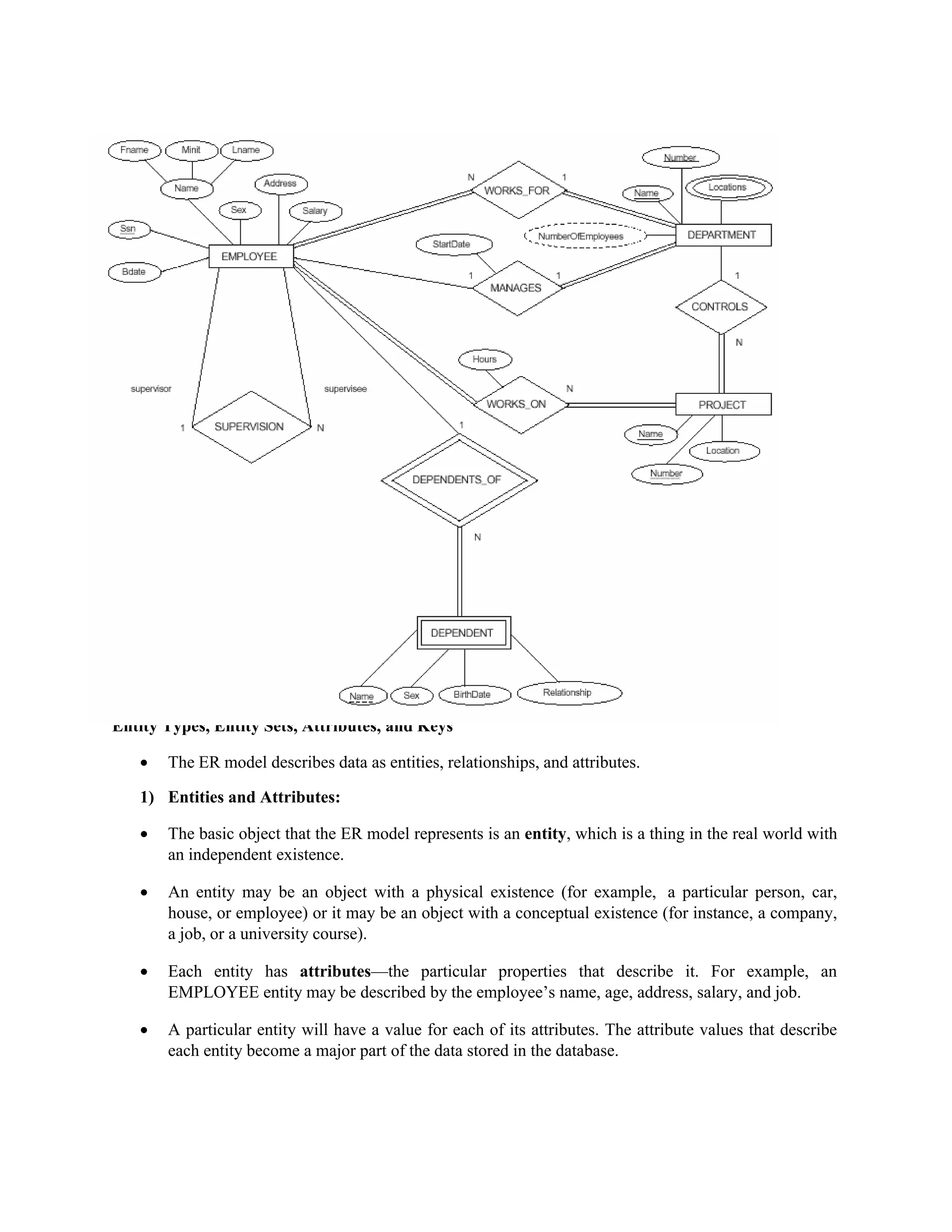 Entity Types, Entity Sets, Attributes, and Keys
 The ER model describes data as entities, relationships, and attributes.
1) Entities and Attributes:
 The basic object that the ER model represents is an entity, which is a thing in the real world with
an independent existence.
 An entity may be an object with a physical existence (for example, a particular person, car,
house, or employee) or it may be an object with a conceptual existence (for instance, a company,
a job, or a university course).
 Each entity has attributes—the particular properties that describe it. For example, an
EMPLOYEE entity may be described by the employee’s name, age, address, salary, and job.
 A particular entity will have a value for each of its attributes. The attribute values that describe
each entity become a major part of the data stored in the database.
 