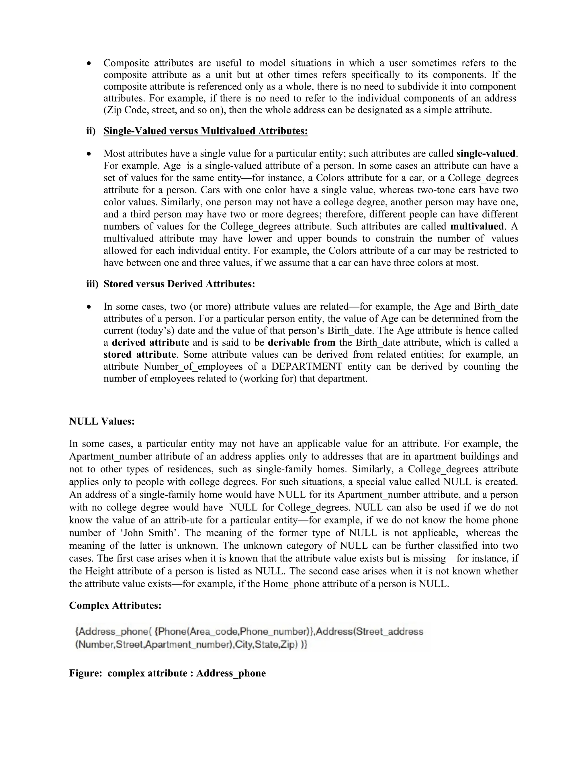  Composite attributes are useful to model situations in which a user sometimes refers to the
composite attribute as a unit but at other times refers specifically to its components. If the
composite attribute is referenced only as a whole, there is no need to subdivide it into component
attributes. For example, if there is no need to refer to the individual components of an address
(Zip Code, street, and so on), then the whole address can be designated as a simple attribute.
ii) Single-Valued versus Multivalued Attributes:
 Most attributes have a single value for a particular entity; such attributes are called single-valued.
For example, Age is a single-valued attribute of a person. In some cases an attribute can have a
set of values for the same entity—for instance, a Colors attribute for a car, or a College_degrees
attribute for a person. Cars with one color have a single value, whereas two-tone cars have two
color values. Similarly, one person may not have a college degree, another person may have one,
and a third person may have two or more degrees; therefore, different people can have different
numbers of values for the College_degrees attribute. Such attributes are called multivalued. A
multivalued attribute may have lower and upper bounds to constrain the number of values
allowed for each individual entity. For example, the Colors attribute of a car may be restricted to
have between one and three values, if we assume that a car can have three colors at most.
iii) Stored versus Derived Attributes:
 In some cases, two (or more) attribute values are related—for example, the Age and Birth_date
attributes of a person. For a particular person entity, the value of Age can be determined from the
current (today’s) date and the value of that person’s Birth_date. The Age attribute is hence called
a derived attribute and is said to be derivable from the Birth_date attribute, which is called a
stored attribute. Some attribute values can be derived from related entities; for example, an
attribute Number_of_employees of a DEPARTMENT entity can be derived by counting the
number of employees related to (working for) that department.
NULL Values:
In some cases, a particular entity may not have an applicable value for an attribute. For example, the
Apartment_number attribute of an address applies only to addresses that are in apartment buildings and
not to other types of residences, such as single-family homes. Similarly, a College_degrees attribute
applies only to people with college degrees. For such situations, a special value called NULL is created.
An address of a single-family home would have NULL for its Apartment_number attribute, and a person
with no college degree would have NULL for College_degrees. NULL can also be used if we do not
know the value of an attrib-ute for a particular entity—for example, if we do not know the home phone
number of ‘John Smith’. The meaning of the former type of NULL is not applicable, whereas the
meaning of the latter is unknown. The unknown category of NULL can be further classified into two
cases. The first case arises when it is known that the attribute value exists but is missing—for instance, if
the Height attribute of a person is listed as NULL. The second case arises when it is not known whether
the attribute value exists—for example, if the Home_phone attribute of a person is NULL.
Complex Attributes:
Figure: complex attribute : Address_phone
 