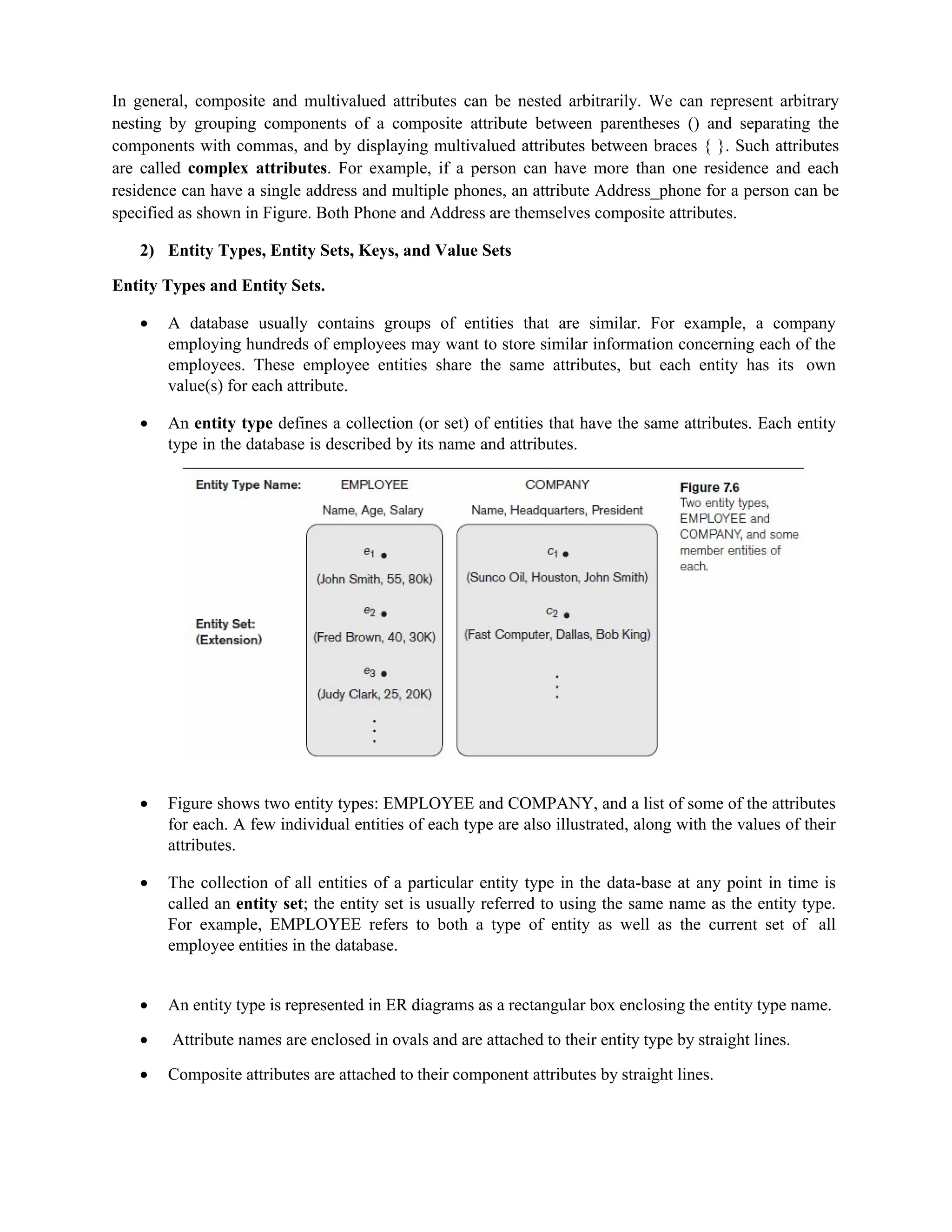 In general, composite and multivalued attributes can be nested arbitrarily. We can represent arbitrary
nesting by grouping components of a composite attribute between parentheses () and separating the
components with commas, and by displaying multivalued attributes between braces { }. Such attributes
are called complex attributes. For example, if a person can have more than one residence and each
residence can have a single address and multiple phones, an attribute Address_phone for a person can be
specified as shown in Figure. Both Phone and Address are themselves composite attributes.
2) Entity Types, Entity Sets, Keys, and Value Sets
Entity Types and Entity Sets.
 A database usually contains groups of entities that are similar. For example, a company
employing hundreds of employees may want to store similar information concerning each of the
employees. These employee entities share the same attributes, but each entity has its own
value(s) for each attribute.
 An entity type defines a collection (or set) of entities that have the same attributes. Each entity
type in the database is described by its name and attributes.
 Figure shows two entity types: EMPLOYEE and COMPANY, and a list of some of the attributes
for each. A few individual entities of each type are also illustrated, along with the values of their
attributes.
 The collection of all entities of a particular entity type in the data-base at any point in time is
called an entity set; the entity set is usually referred to using the same name as the entity type.
For example, EMPLOYEE refers to both a type of entity as well as the current set of all
employee entities in the database.
 An entity type is represented in ER diagrams as a rectangular box enclosing the entity type name.
 Attribute names are enclosed in ovals and are attached to their entity type by straight lines.
 Composite attributes are attached to their component attributes by straight lines.
 