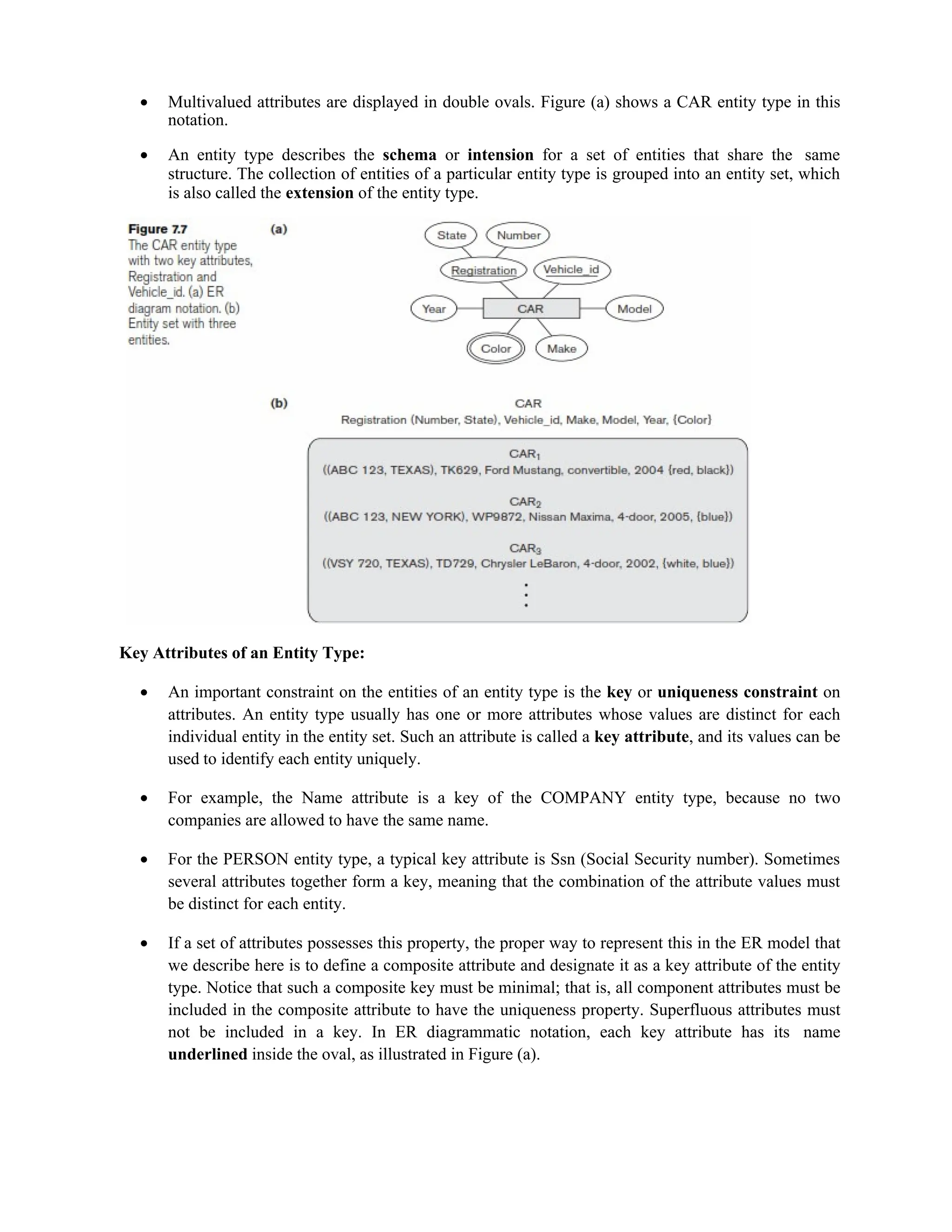  Multivalued attributes are displayed in double ovals. Figure (a) shows a CAR entity type in this
notation.
 An entity type describes the schema or intension for a set of entities that share the same
structure. The collection of entities of a particular entity type is grouped into an entity set, which
is also called the extension of the entity type.
Key Attributes of an Entity Type:
 An important constraint on the entities of an entity type is the key or uniqueness constraint on
attributes. An entity type usually has one or more attributes whose values are distinct for each
individual entity in the entity set. Such an attribute is called a key attribute, and its values can be
used to identify each entity uniquely.
 For example, the Name attribute is a key of the COMPANY entity type, because no two
companies are allowed to have the same name.
 For the PERSON entity type, a typical key attribute is Ssn (Social Security number). Sometimes
several attributes together form a key, meaning that the combination of the attribute values must
be distinct for each entity.
 If a set of attributes possesses this property, the proper way to represent this in the ER model that
we describe here is to define a composite attribute and designate it as a key attribute of the entity
type. Notice that such a composite key must be minimal; that is, all component attributes must be
included in the composite attribute to have the uniqueness property. Superfluous attributes must
not be included in a key. In ER diagrammatic notation, each key attribute has its name
underlined inside the oval, as illustrated in Figure (a).
 