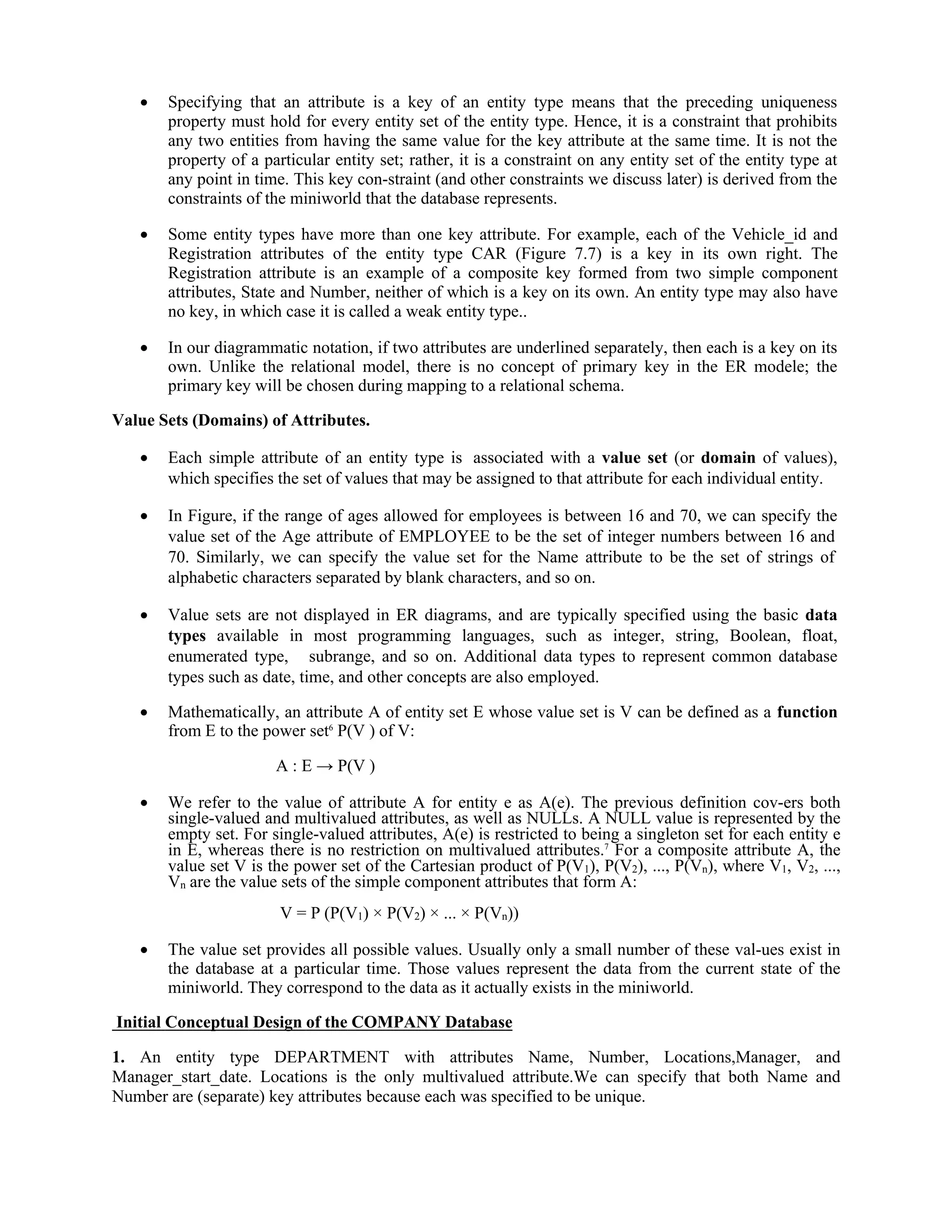  Specifying that an attribute is a key of an entity type means that the preceding uniqueness
property must hold for every entity set of the entity type. Hence, it is a constraint that prohibits
any two entities from having the same value for the key attribute at the same time. It is not the
property of a particular entity set; rather, it is a constraint on any entity set of the entity type at
any point in time. This key con-straint (and other constraints we discuss later) is derived from the
constraints of the miniworld that the database represents.
 Some entity types have more than one key attribute. For example, each of the Vehicle_id and
Registration attributes of the entity type CAR (Figure 7.7) is a key in its own right. The
Registration attribute is an example of a composite key formed from two simple component
attributes, State and Number, neither of which is a key on its own. An entity type may also have
no key, in which case it is called a weak entity type..
 In our diagrammatic notation, if two attributes are underlined separately, then each is a key on its
own. Unlike the relational model, there is no concept of primary key in the ER modele; the
primary key will be chosen during mapping to a relational schema.
Value Sets (Domains) of Attributes.
 Each simple attribute of an entity type is associated with a value set (or domain of values),
which specifies the set of values that may be assigned to that attribute for each individual entity.
 In Figure, if the range of ages allowed for employees is between 16 and 70, we can specify the
value set of the Age attribute of EMPLOYEE to be the set of integer numbers between 16 and
70. Similarly, we can specify the value set for the Name attribute to be the set of strings of
alphabetic characters separated by blank characters, and so on.
 Value sets are not displayed in ER diagrams, and are typically specified using the basic data
types available in most programming languages, such as integer, string, Boolean, float,
enumerated type, subrange, and so on. Additional data types to represent common database
types such as date, time, and other concepts are also employed.
 Mathematically, an attribute A of entity set E whose value set is V can be defined as a function
from E to the power set6
P(V ) of V:
A : E → P(V )
 We refer to the value of attribute A for entity e as A(e). The previous definition cov-ers both
single-valued and multivalued attributes, as well as NULLs. A NULL value is represented by the
empty set. For single-valued attributes, A(e) is restricted to being a singleton set for each entity e
in E, whereas there is no restriction on multivalued attributes.7
For a composite attribute A, the
value set V is the power set of the Cartesian product of P(V1), P(V2), ..., P(Vn), where V1, V2, ...,
Vn are the value sets of the simple component attributes that form A:
V = P (P(V1) × P(V2) × ... × P(Vn))
 The value set provides all possible values. Usually only a small number of these val-ues exist in
the database at a particular time. Those values represent the data from the current state of the
miniworld. They correspond to the data as it actually exists in the miniworld.
Initial Conceptual Design of the COMPANY Database
1. An entity type DEPARTMENT with attributes Name, Number, Locations,Manager, and
Manager_start_date. Locations is the only multivalued attribute.We can specify that both Name and
Number are (separate) key attributes because each was specified to be unique.
 