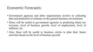Economic Forecasts:
• Government agencies and other organizations involve in collecting
data and prediction of estimate on the general business environment.
• These will be useful to government agencies in predicting future tax
revenues, level of business growth, level of employment, level of
inflation, etc.
• Also, these will be useful to business circles to plan their future
activities based on the level of business growth.
 
