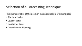 Selection of a Forecasting Technique
The characteristics of the decision making situation, which include:
• The time horizon
• Level of detail
• Number of items
• Control versus Planning
 
