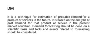 DM
It is a technique for estimation of probable demand for a
product or services in the future. It is based on the analysis of
past demand for that product or service in the present
market condition. Demand forecasting should be done on a
scientific basis and facts and events related to forecasting
should be considered.
 