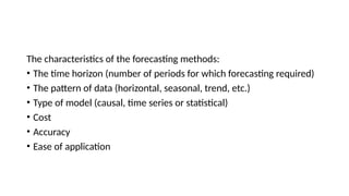 The characteristics of the forecasting methods:
• The time horizon (number of periods for which forecasting required)
• The pattern of data (horizontal, seasonal, trend, etc.)
• Type of model (causal, time series or statistical)
• Cost
• Accuracy
• Ease of application
 