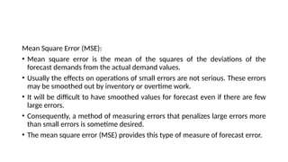 Mean Square Error (MSE):
• Mean square error is the mean of the squares of the deviations of the
forecast demands from the actual demand values.
• Usually the effects on operations of small errors are not serious. These errors
may be smoothed out by inventory or overtime work.
• It will be difficult to have smoothed values for forecast even if there are few
large errors.
• Consequently, a method of measuring errors that penalizes large errors more
than small errors is sometime desired.
• The mean square error (MSE) provides this type of measure of forecast error.
 