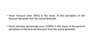 • Mean forecast error (MFE) is the mean of the deviations of the
forecast demands from the actual demands.
• Mean absolute percentage error (MAPE) is the mean of the percent
deviations of the forecast demands from the actual demands.
 