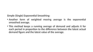 Simple (Single) Exponential Smoothing:
• Another form of weighted moving average is the exponential
smoothed average.
• This method keeps a running average of demand and adjusts it for
each period in proportion to the difference between the latest actual
demand figure and the latest value of the average.
 