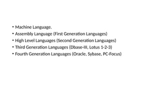 • Machine Language.
• Assembly Language (First Generation Languages)
• High Level Languages (Second Generation Languages)
• Third Generation Languages (Dbase-III, Lotus 1-2-3)
• Fourth Generation Languages (Oracle, Sybase, PC-Focus)
 