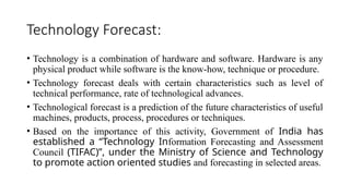 Technology Forecast:
• Technology is a combination of hardware and software. Hardware is any
physical product while software is the know-how, technique or procedure.
• Technology forecast deals with certain characteristics such as level of
technical performance, rate of technological advances.
• Technological forecast is a prediction of the future characteristics of useful
machines, products, process, procedures or techniques.
• Based on the importance of this activity, Government of India has
established a “Technology Information Forecasting and Assessment
Council (TIFAC)”, under the Ministry of Science and Technology
to promote action oriented studies and forecasting in selected areas.
 