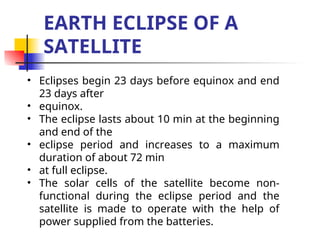 EARTH ECLIPSE OF A
SATELLITE
• Eclipses begin 23 days before equinox and end
23 days after
• equinox.
• The eclipse lasts about 10 min at the beginning
and end of the
• eclipse period and increases to a maximum
duration of about 72 min
• at full eclipse.
• The solar cells of the satellite become non-
functional during the eclipse period and the
satellite is made to operate with the help of
power supplied from the batteries.
 
