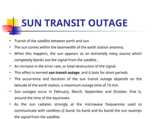 SUN TRANSIT OUTAGE
• Transit of the satellite between earth and sun
• The sun comes within the beamwidth of the earth station antenna.
• When this happens, the sun appears as an extremely noisy source which
completely blanks out the signal from the satellite .
• An increase in the error rate, or total destruction of the signal.
• This effect is termed sun transit outage, and it lasts for short periods
• The occurrence and duration of the sun transit outage depends on the
latitude of the earth station, a maximum outage time of 10 min.
• Sun outages occur in February, March, September and October, that is,
around the time of the equinoxes.
• As the sun radiates strongly at the microwave frequencies used to
communicate with satellites (C-band, Ka band and Ku band) the sun swamps
the signal from the satellite.
 