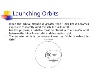 Launching Orbits
• When the orbital altitude is greater than 1,200 km it becomes
expensive to directly inject the satellite in its orbit.
• For this purpose, a satellite must be placed in to a transfer orbit
between the initial lower orbit and destination orbit.
• The transfer orbit is commonly known as “Hohmann-Transfer
Orbit”
 