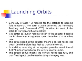 Launching Orbits
• Generally it takes 1-2 months for the satellite to become
fully functional. The Earth Station performs the Telemetry
Tracking and Command (TTC) function to control the
satellite transits and functionalities
• It is better to launch rockets closer to the equator because
the Earth rotates at a greater speed here than that at either
pole.
• This extra speed at the equator means a rocket needs less
thrust (and therefore less fuel) to launch into orbit.
• In addition, launching at the equator provides an additional
1,667 km/h of speed once the vehicle reaches orbit.
• This speed bonus means the vehicle needs less fuel, and
that freed space can be used to carry more pay load.
 