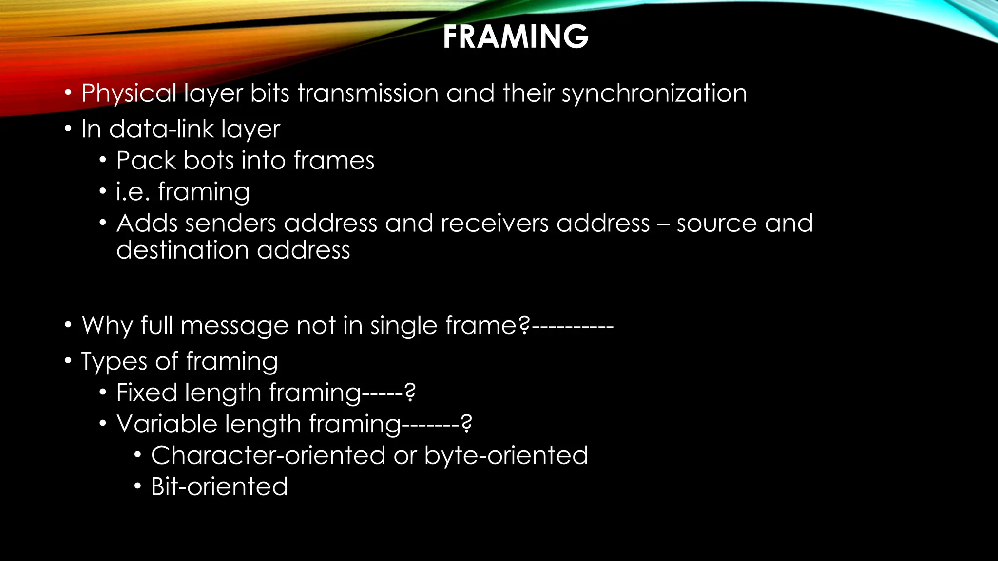 FRAMING
• Physical layer bits transmission and their synchronization
• In data-link layer
• Pack bots into frames
• i.e. framing
• Adds senders address and receivers address – source and
destination address
• Why full message not in single frame?----------
• Types of framing
• Fixed length framing-----?
• Variable length framing-------?
• Character-oriented or byte-oriented
• Bit-oriented
 