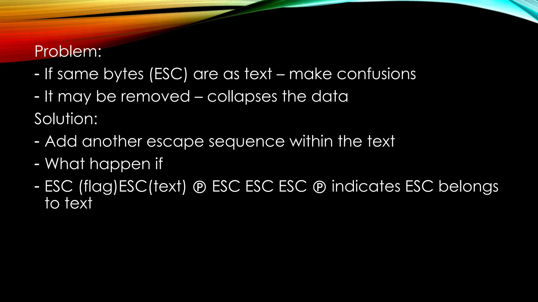 Problem:
- If same bytes (ESC) are as text – make confusions
- It may be removed – collapses the data
Solution:
- Add another escape sequence within the text
- What happen if
- ESC (flag)ESC(text)  ESC ESC ESC  indicates ESC belongs
to text
 