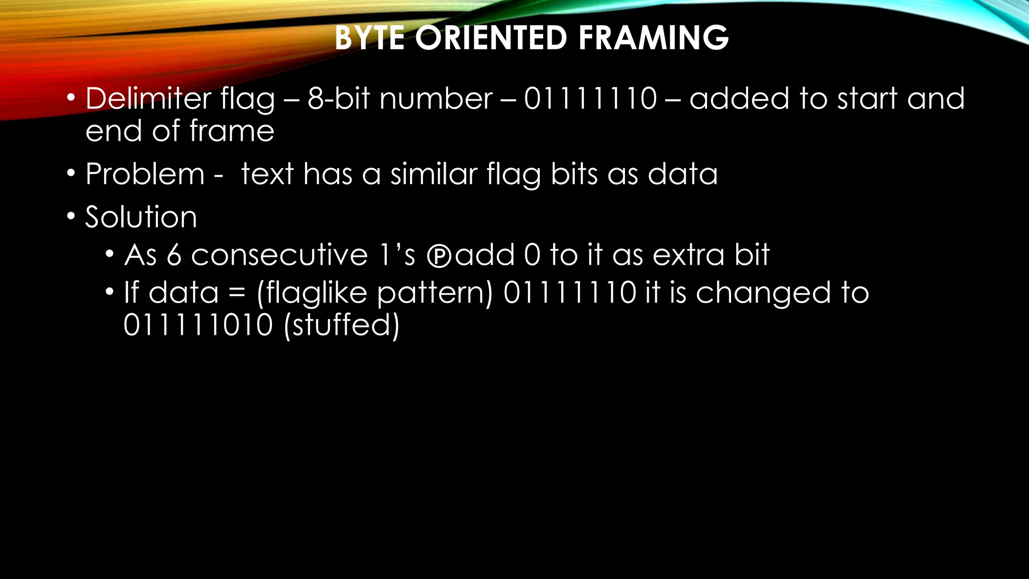 BYTE ORIENTED FRAMING
• Delimiter flag – 8-bit number – 01111110 – added to start and
end of frame
• Problem - text has a similar flag bits as data
• Solution
• As 6 consecutive 1’s add 0 to it as extra bit
• If data = (flaglike pattern) 01111110 it is changed to
011111010 (stuffed)
 