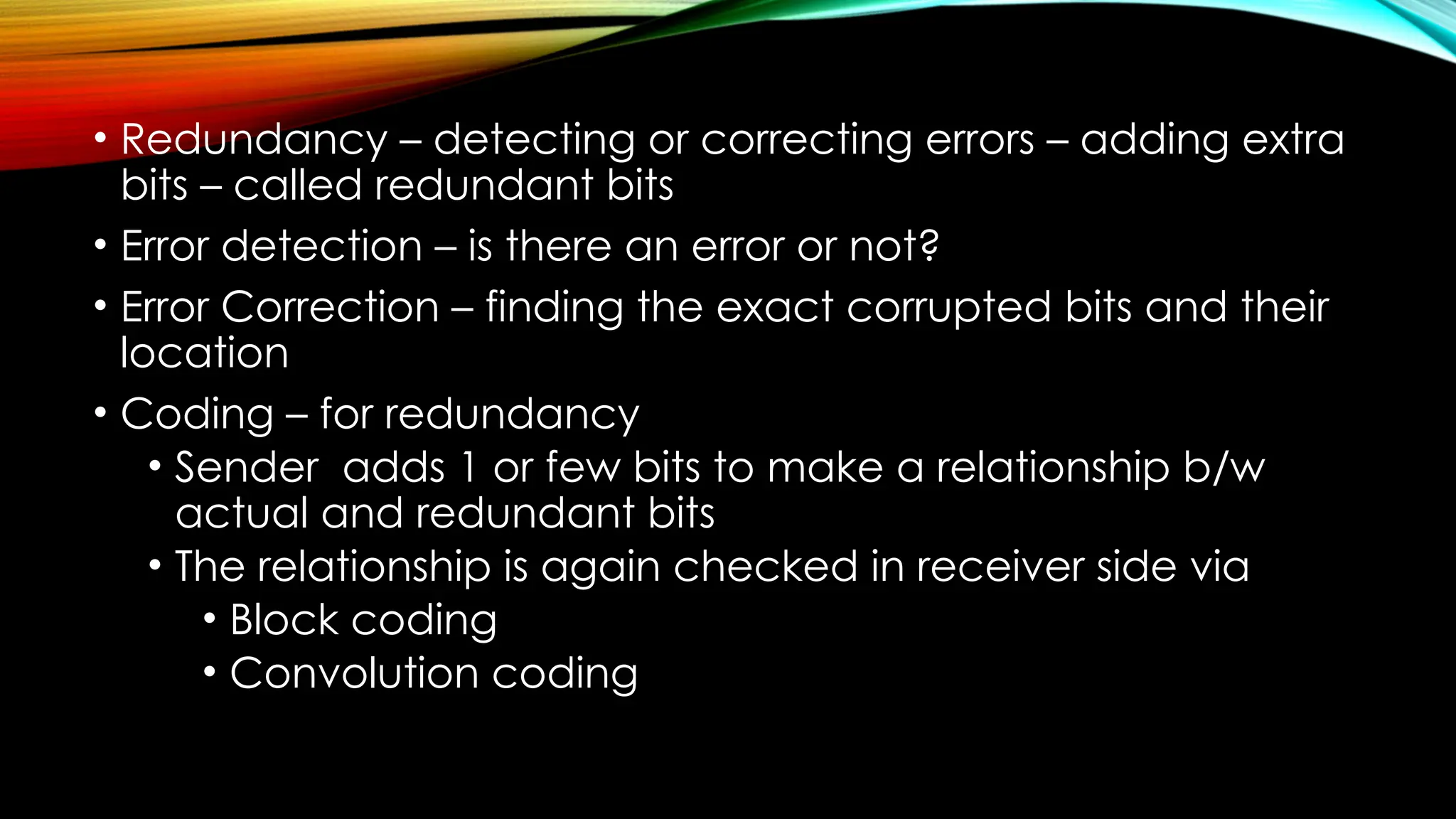• Redundancy – detecting or correcting errors – adding extra
bits – called redundant bits
• Error detection – is there an error or not?
• Error Correction – finding the exact corrupted bits and their
location
• Coding – for redundancy
• Sender adds 1 or few bits to make a relationship b/w
actual and redundant bits
• The relationship is again checked in receiver side via
• Block coding
• Convolution coding
 