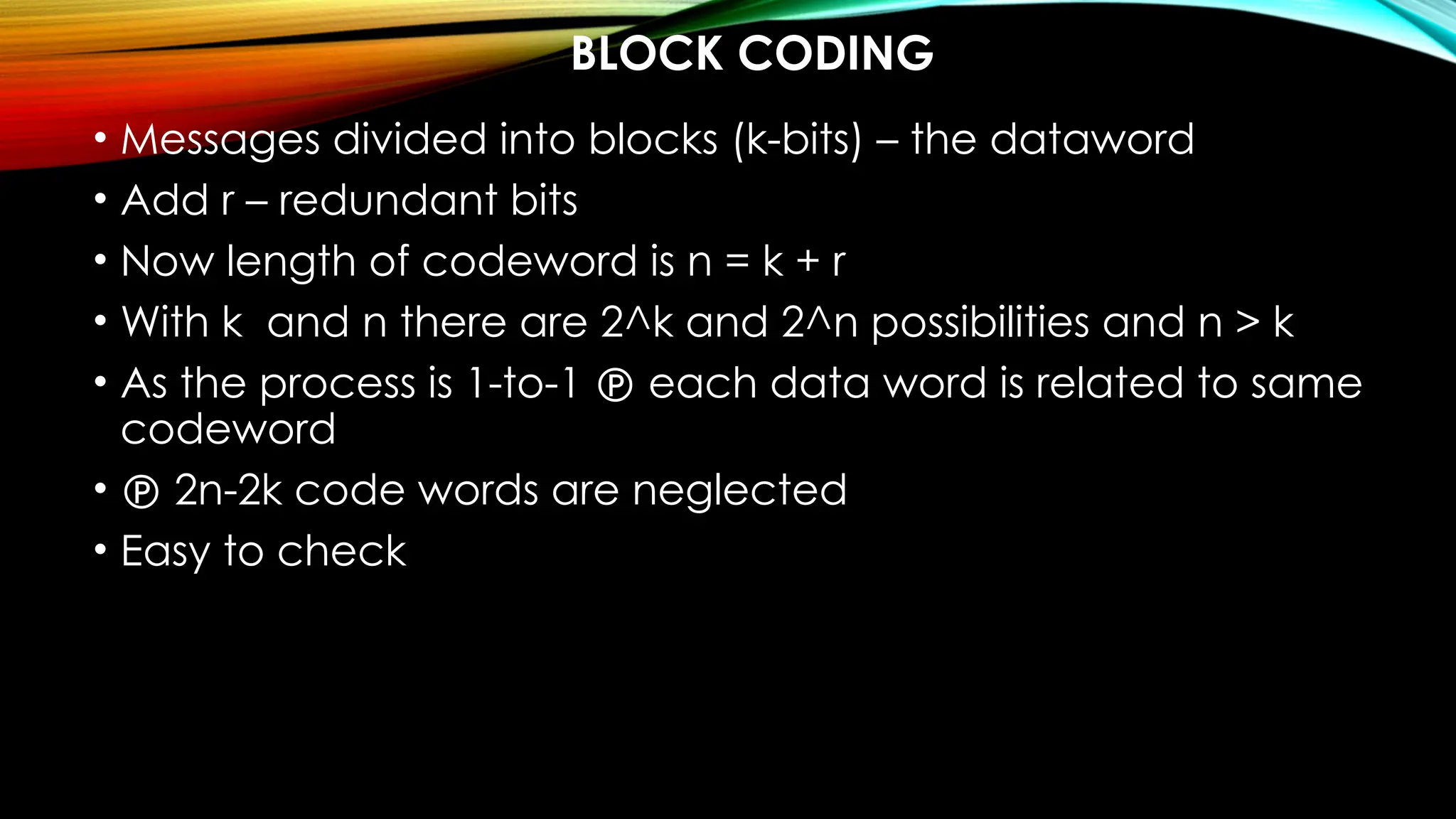 BLOCK CODING
• Messages divided into blocks (k-bits) – the dataword
• Add r – redundant bits
• Now length of codeword is n = k + r
• With k and n there are 2^k and 2^n possibilities and n > k
• As the process is 1-to-1  each data word is related to same
codeword
•  2n-2k code words are neglected
• Easy to check
 