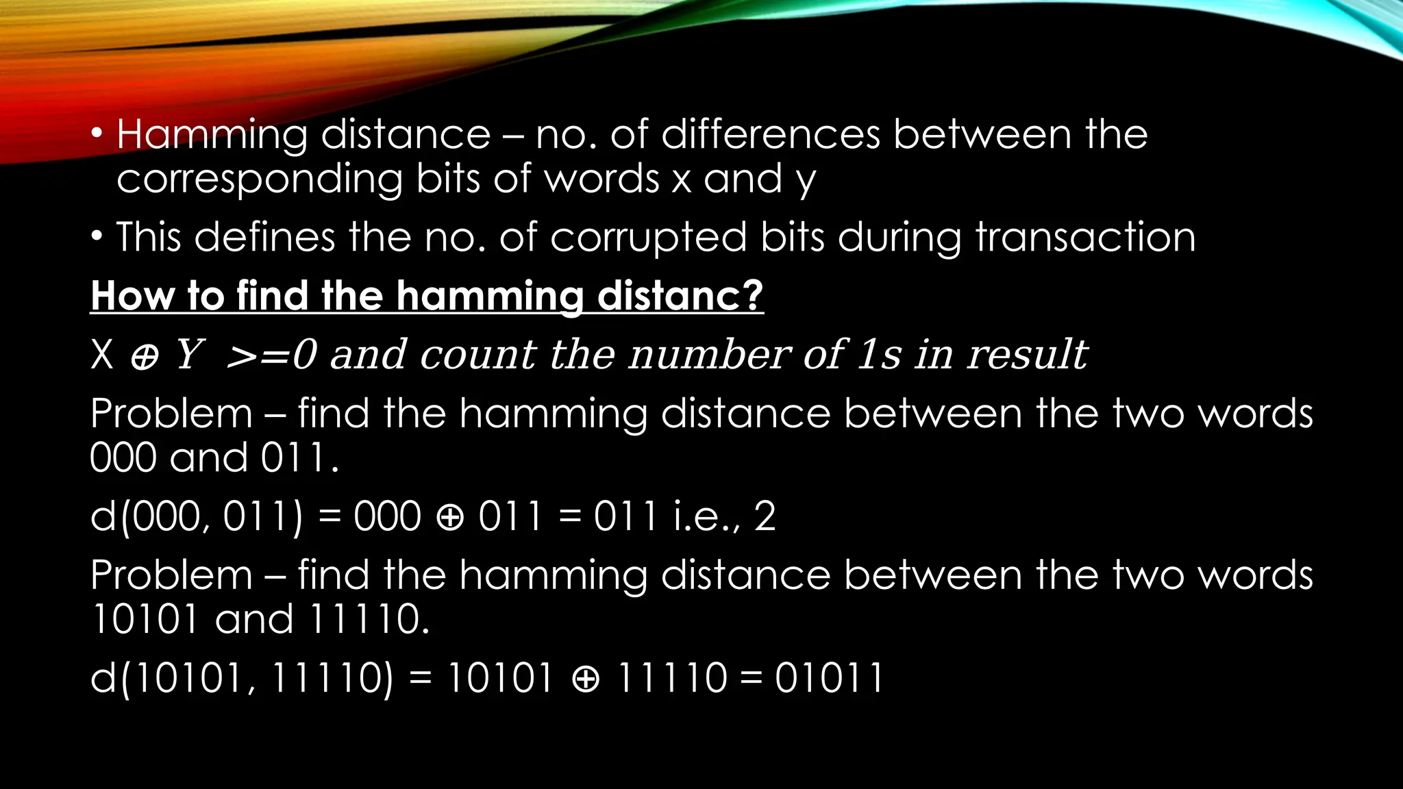 • Hamming distance – no. of differences between the
corresponding bits of words x and y
• This defines the no. of corrupted bits during transaction
How to find the hamming distanc?
X ⊕ Y >=0 and count the number of 1s in result
Problem – find the hamming distance between the two words
000 and 011.
d(000, 011) = 000 011 = 011 i.e., 2
⊕
Problem – find the hamming distance between the two words
10101 and 11110.
d(10101, 11110) = 10101 11110 = 01011
⊕
 